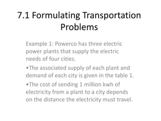 7.1 Formulating Transportation
Problems
Example 1: Powerco has three electric
power plants that supply the electric
needs of four cities.
•The associated supply of each plant and
demand of each city is given in the table 1.
•The cost of sending 1 million kwh of
electricity from a plant to a city depends
on the distance the electricity must travel.
 