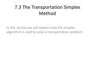 7.3 The Transportation Simplex
Method
In this section we will explain how the simplex
algorithm is used to solve a transportation problem.
 