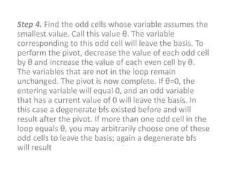 Step 4. Find the odd cells whose variable assumes the
smallest value. Call this value θ. The variable
corresponding to this odd cell will leave the basis. To
perform the pivot, decrease the value of each odd cell
by θ and increase the value of each even cell by θ.
The variables that are not in the loop remain
unchanged. The pivot is now complete. If θ=0, the
entering variable will equal 0, and an odd variable
that has a current value of 0 will leave the basis. In
this case a degenerate bfs existed before and will
result after the pivot. If more than one odd cell in the
loop equals θ, you may arbitrarily choose one of these
odd cells to leave the basis; again a degenerate bfs
will result
 