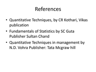 References
• Quantitative Techniques, by CR Kothari, Vikas
publication
• Fundamentals of Statistics by SC Guta
Publisher Sultan Chand
• Quantitative Techniques in management by
N.D. Vohra Publisher: Tata Mcgraw hill
 