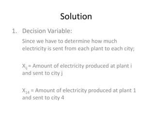Solution
1. Decision Variable:
Since we have to determine how much
electricity is sent from each plant to each city;
Xij = Amount of electricity produced at plant i
and sent to city j
X14 = Amount of electricity produced at plant 1
and sent to city 4
 