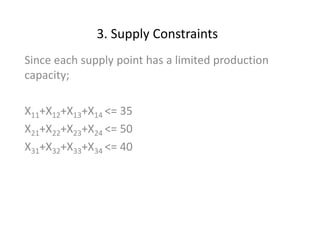 3. Supply Constraints
Since each supply point has a limited production
capacity;
X11+X12+X13+X14 <= 35
X21+X22+X23+X24 <= 50
X31+X32+X33+X34 <= 40
 