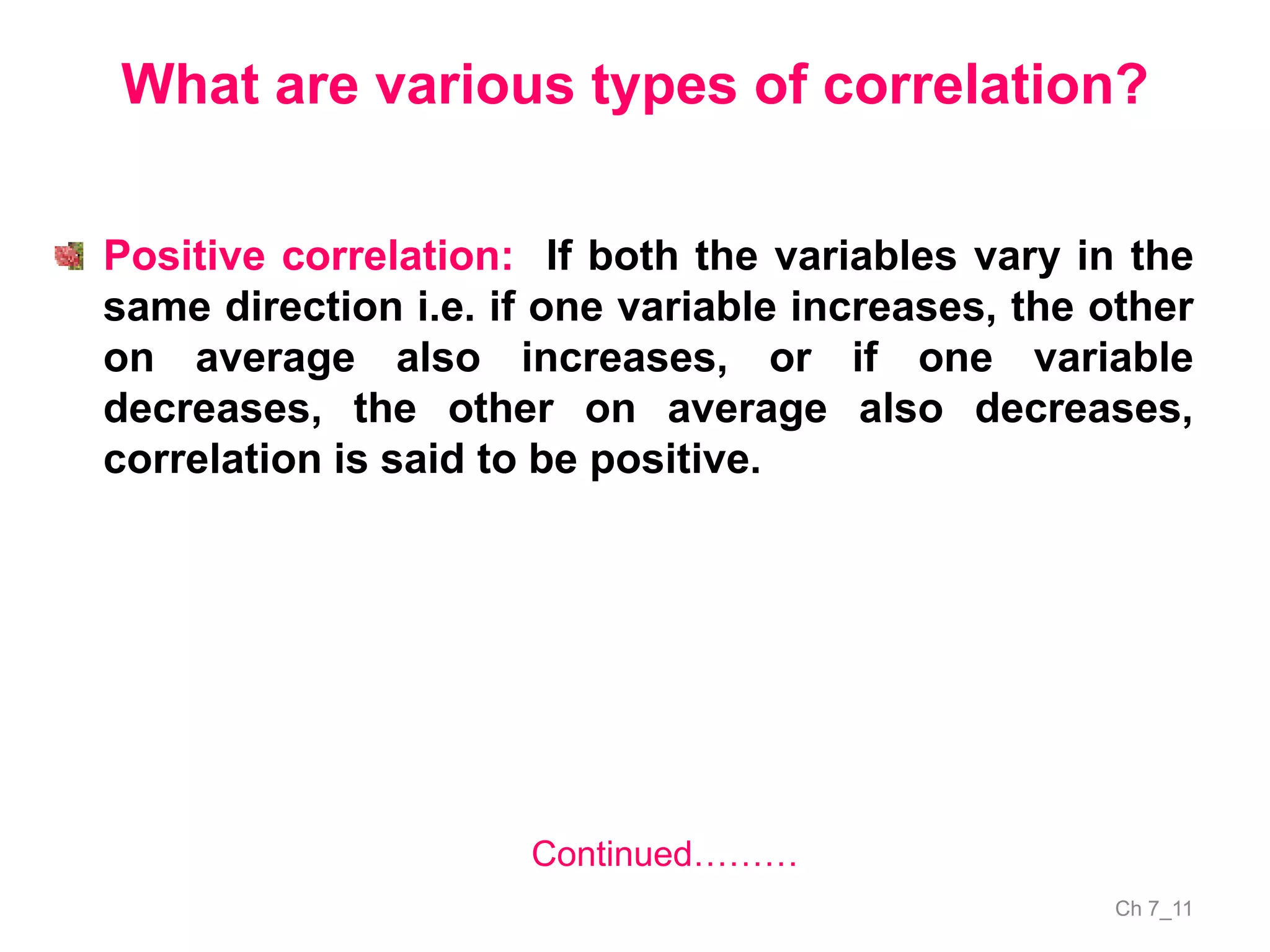 Ch 7_11
What are various types of correlation?
Positive correlation: If both the variables vary in the
same direction i.e. if one variable increases, the other
on average also increases, or if one variable
decreases, the other on average also decreases,
correlation is said to be positive.
Continued………
 