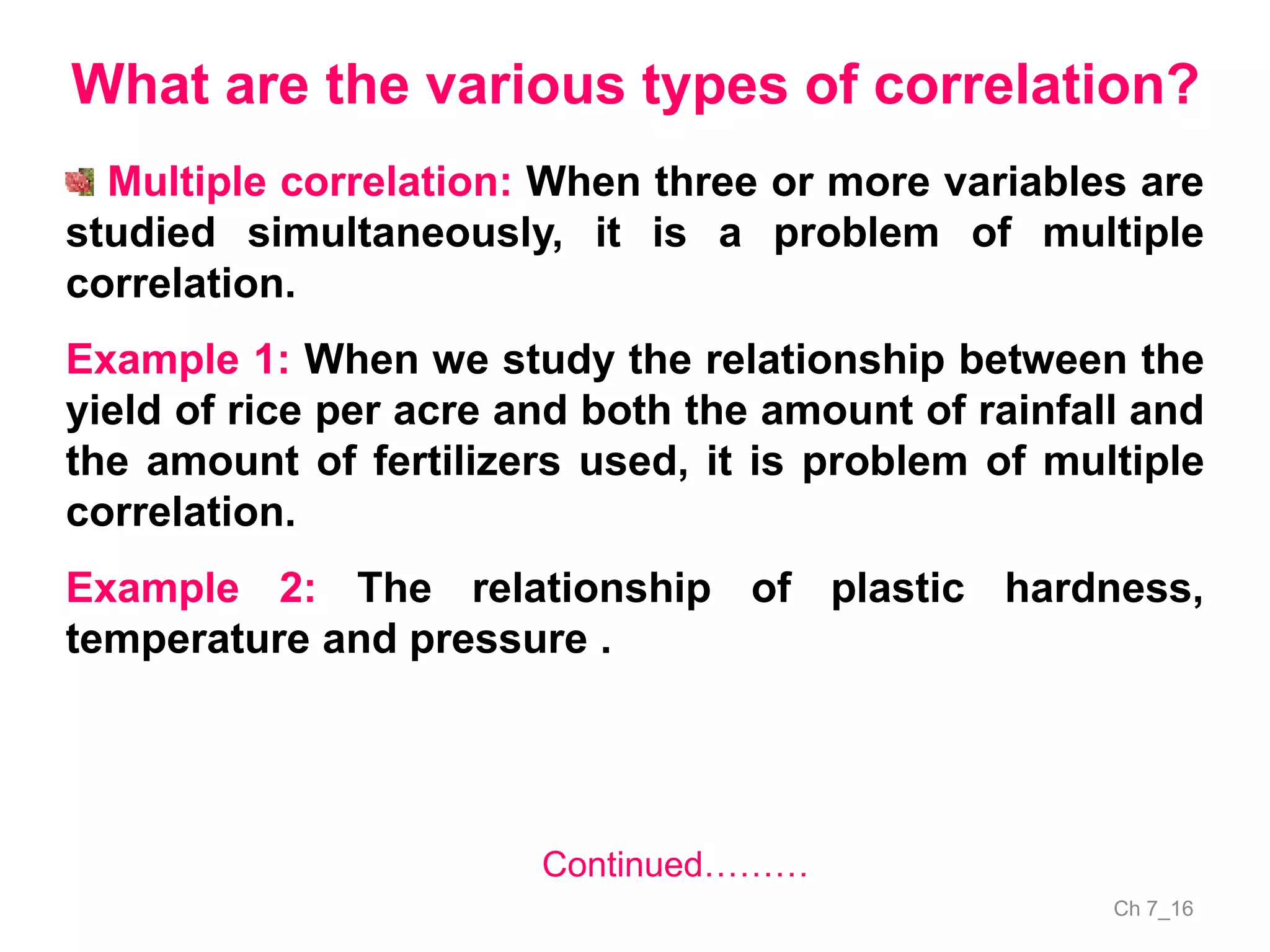 Ch 7_16
What are the various types of correlation?
Multiple correlation: When three or more variables are
studied simultaneously, it is a problem of multiple
correlation.
Example 1: When we study the relationship between the
yield of rice per acre and both the amount of rainfall and
the amount of fertilizers used, it is problem of multiple
correlation.
Example 2: The relationship of plastic hardness,
temperature and pressure .
Continued………
 