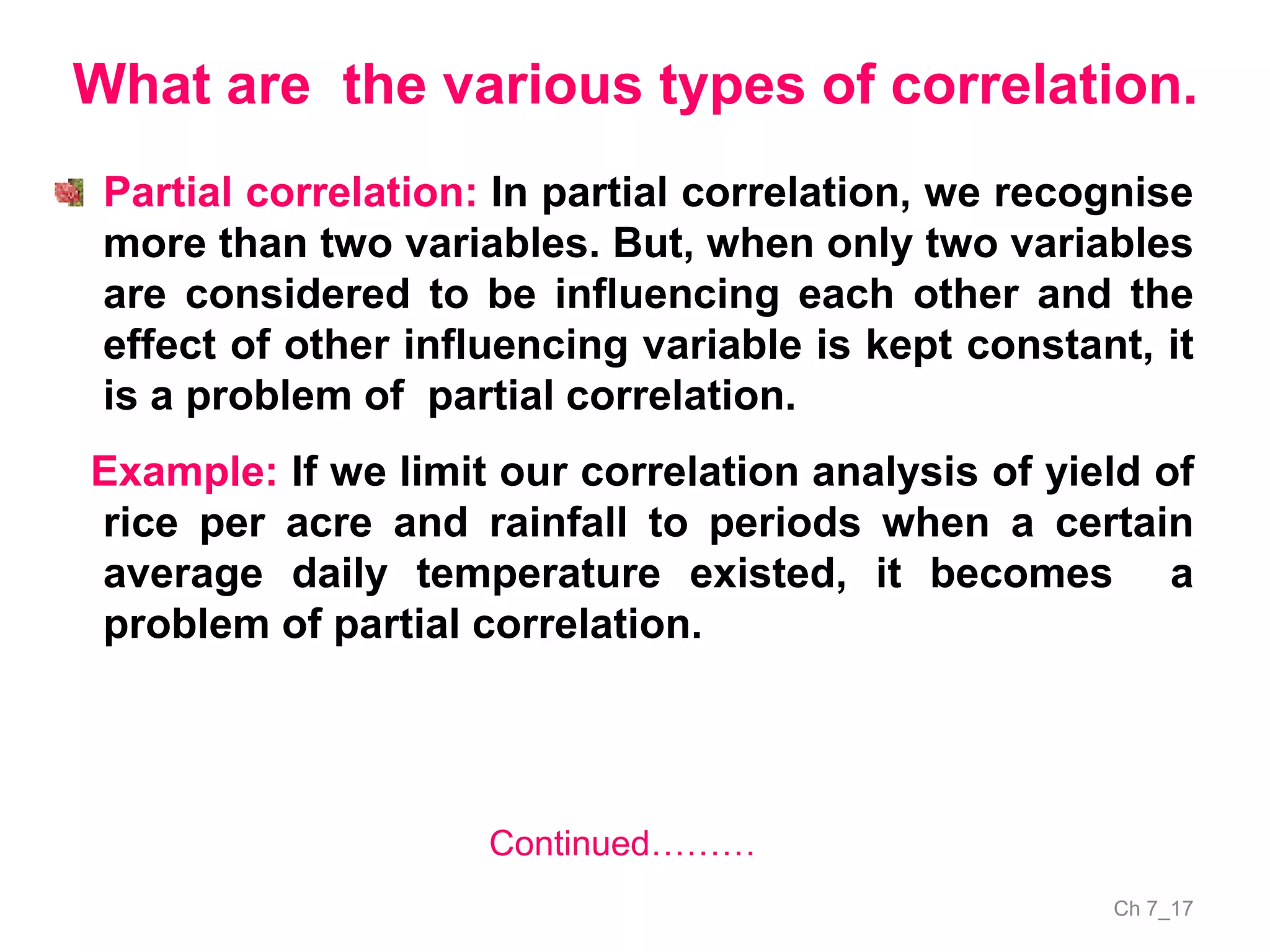 Ch 7_17
What are the various types of correlation.
Partial correlation: In partial correlation, we recognise
more than two variables. But, when only two variables
are considered to be influencing each other and the
effect of other influencing variable is kept constant, it
is a problem of partial correlation.
Example: If we limit our correlation analysis of yield of
rice per acre and rainfall to periods when a certain
average daily temperature existed, it becomes a
problem of partial correlation.
Continued………
 