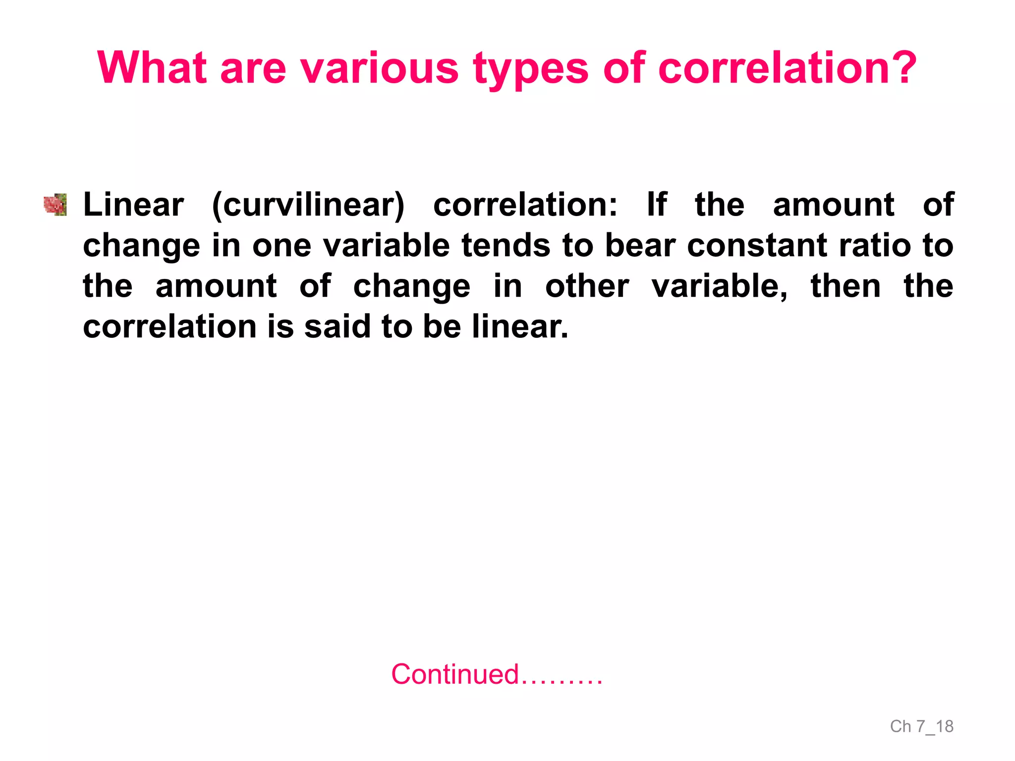 Ch 7_18
What are various types of correlation?
Linear (curvilinear) correlation: If the amount of
change in one variable tends to bear constant ratio to
the amount of change in other variable, then the
correlation is said to be linear.
Continued………
 