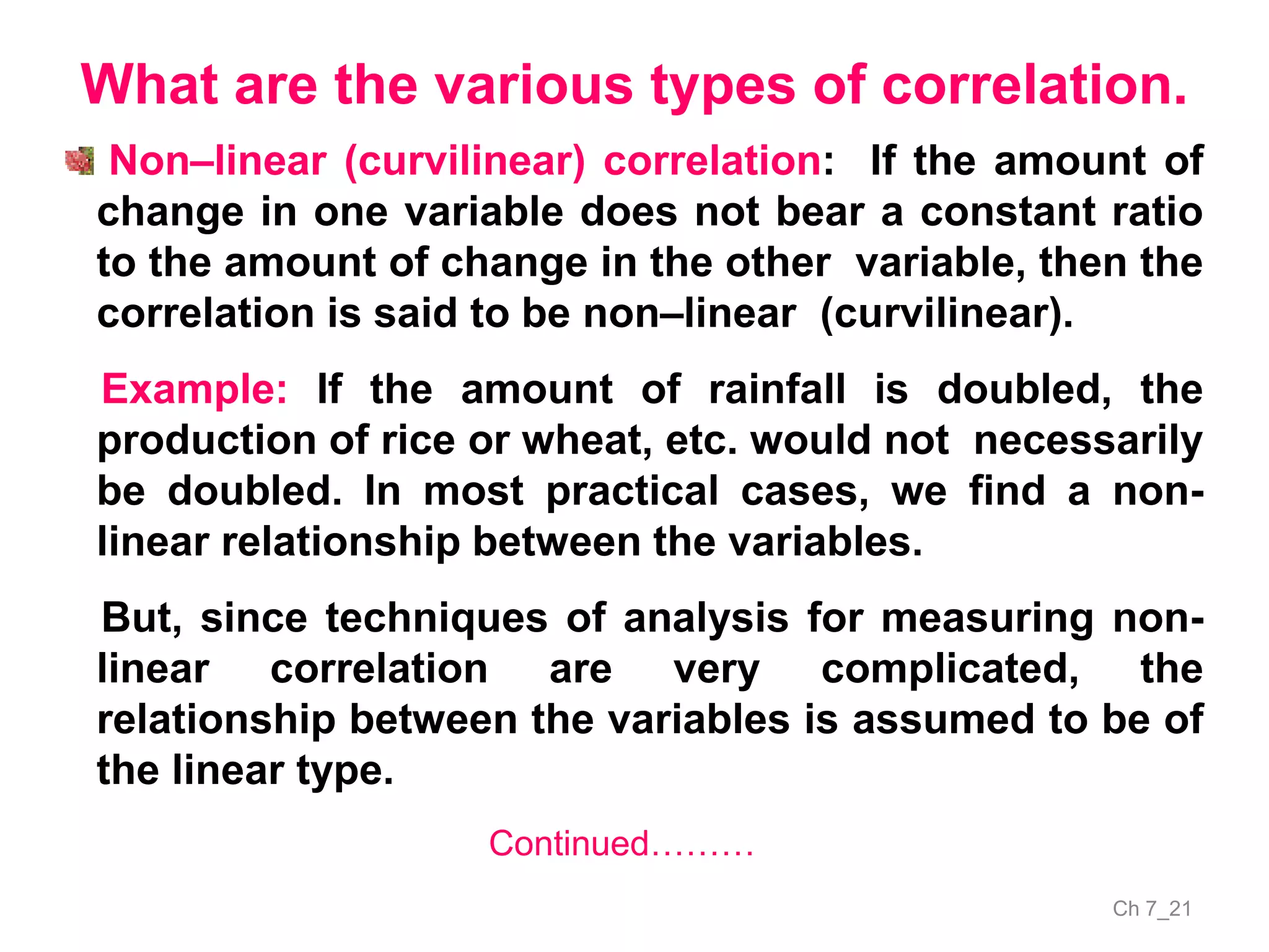 Ch 7_21
What are the various types of correlation.
Non–linear (curvilinear) correlation: If the amount of
change in one variable does not bear a constant ratio
to the amount of change in the other variable, then the
correlation is said to be non–linear (curvilinear).
Example: If the amount of rainfall is doubled, the
production of rice or wheat, etc. would not necessarily
be doubled. In most practical cases, we find a non-
linear relationship between the variables.
But, since techniques of analysis for measuring non-
linear correlation are very complicated, the
relationship between the variables is assumed to be of
the linear type.
Continued………
 