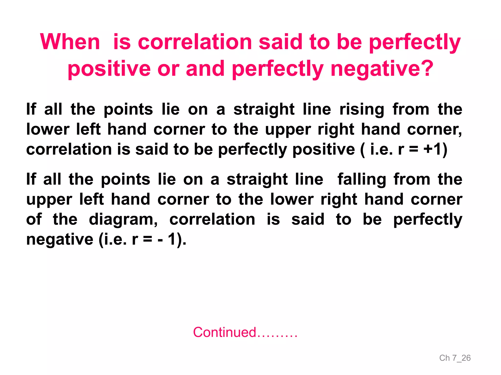 Ch 7_26
When is correlation said to be perfectly
positive or and perfectly negative?
Continued………
If all the points lie on a straight line rising from the
lower left hand corner to the upper right hand corner,
correlation is said to be perfectly positive ( i.e. r = +1)
If all the points lie on a straight line falling from the
upper left hand corner to the lower right hand corner
of the diagram, correlation is said to be perfectly
negative (i.e. r = - 1).
 