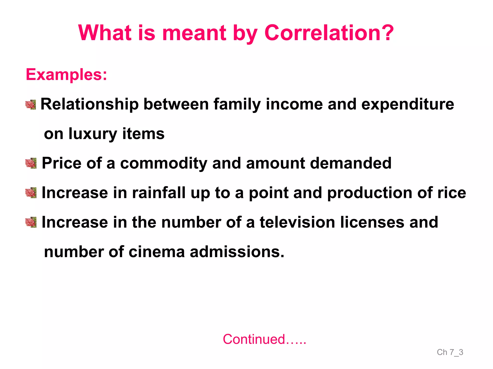 Ch 7_3
What is meant by Correlation?
Examples:
Relationship between family income and expenditure
on luxury items
Price of a commodity and amount demanded
Increase in rainfall up to a point and production of rice
Increase in the number of a television licenses and
number of cinema admissions.
Continued…..
 