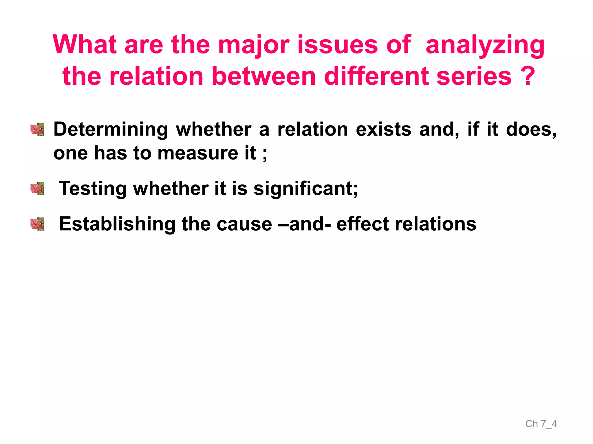 Ch 7_4
What are the major issues of analyzing
the relation between different series ?
Determining whether a relation exists and, if it does,
one has to measure it ;
Testing whether it is significant;
Establishing the cause –and- effect relations
 