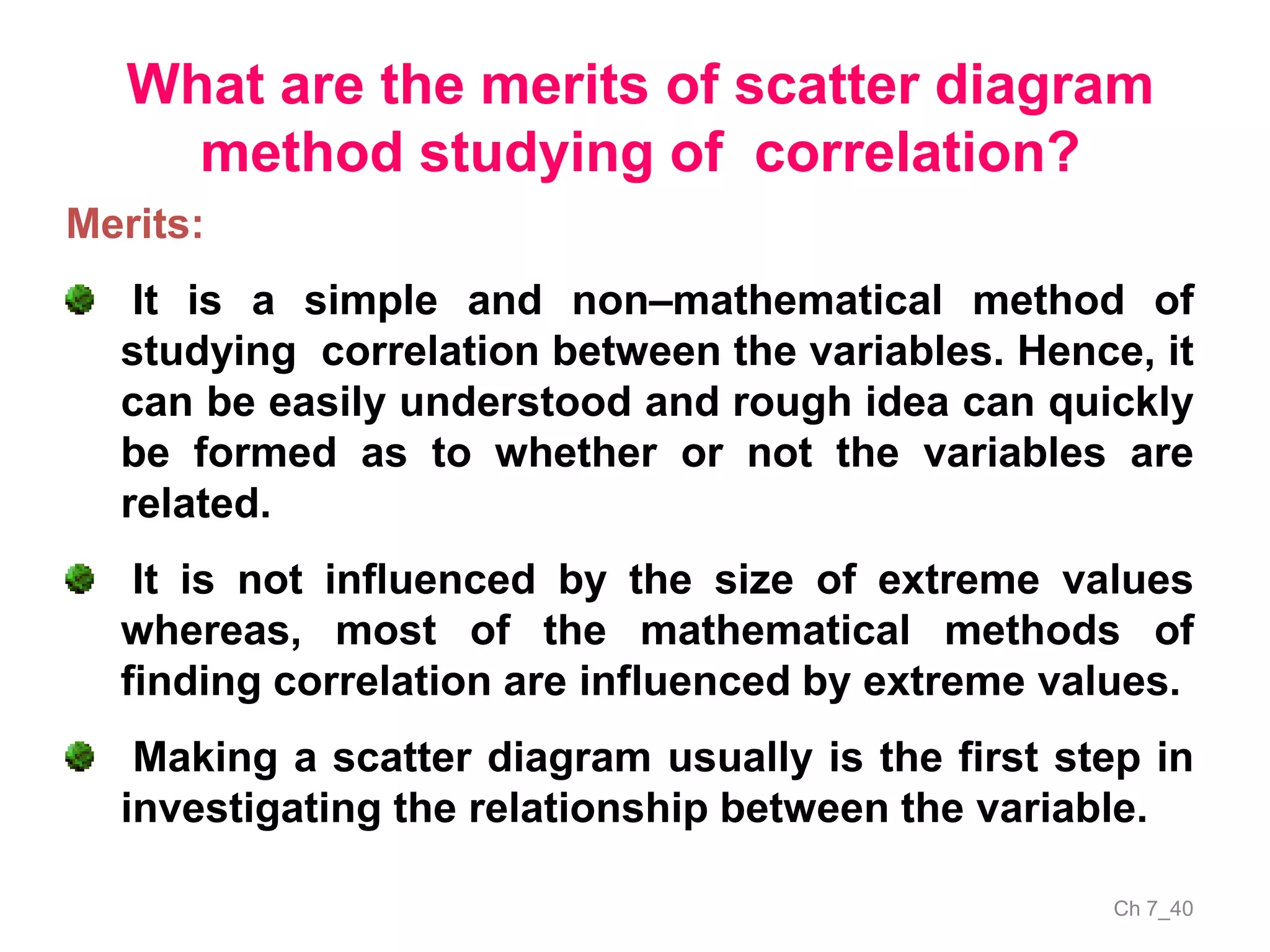Ch 7_40
What are the merits of scatter diagram
method studying of correlation?
Merits:
It is a simple and non–mathematical method of
studying correlation between the variables. Hence, it
can be easily understood and rough idea can quickly
be formed as to whether or not the variables are
related.
It is not influenced by the size of extreme values
whereas, most of the mathematical methods of
finding correlation are influenced by extreme values.
Making a scatter diagram usually is the first step in
investigating the relationship between the variable.
 