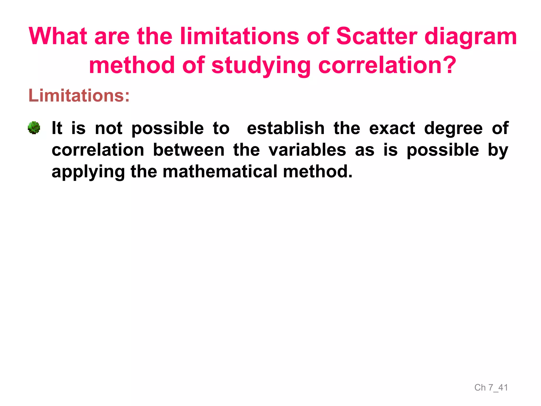 Ch 7_41
What are the limitations of Scatter diagram
method of studying correlation?
Limitations:
It is not possible to establish the exact degree of
correlation between the variables as is possible by
applying the mathematical method.
 