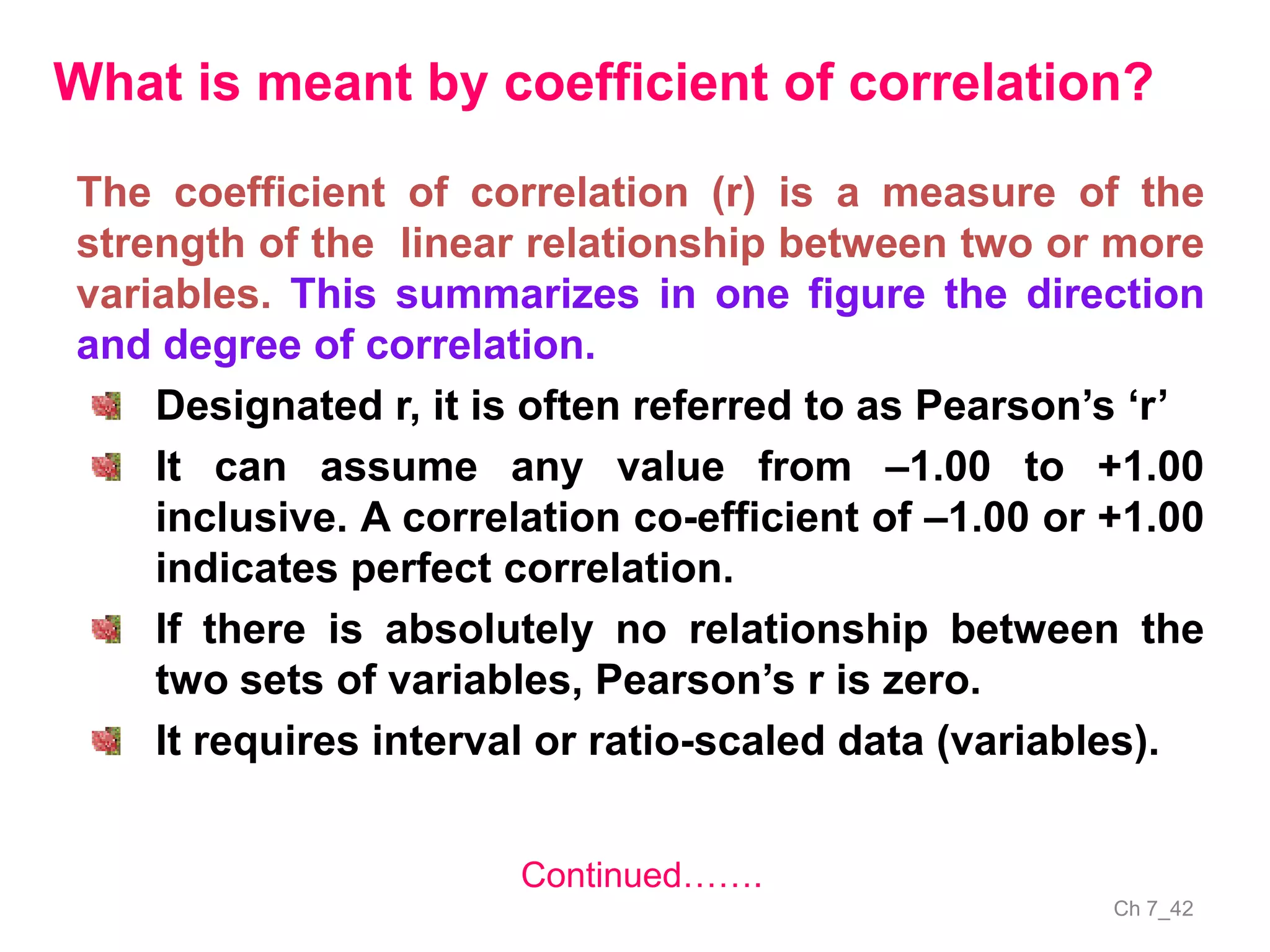 Ch 7_42
The coefficient of correlation (r) is a measure of the
strength of the linear relationship between two or more
variables. This summarizes in one figure the direction
and degree of correlation.
Designated r, it is often referred to as Pearson’s ‘r’
It can assume any value from –1.00 to +1.00
inclusive. A correlation co-efficient of –1.00 or +1.00
indicates perfect correlation.
If there is absolutely no relationship between the
two sets of variables, Pearson’s r is zero.
It requires interval or ratio-scaled data (variables).
What is meant by coefficient of correlation?
Continued…….
 