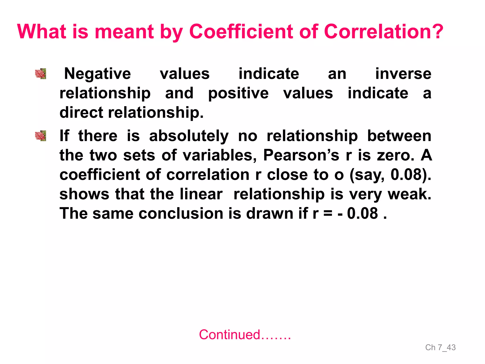 Ch 7_43
Negative values indicate an inverse
relationship and positive values indicate a
direct relationship.
If there is absolutely no relationship between
the two sets of variables, Pearson’s r is zero. A
coefficient of correlation r close to o (say, 0.08).
shows that the linear relationship is very weak.
The same conclusion is drawn if r = - 0.08 .
What is meant by Coefficient of Correlation?
Continued…….
 