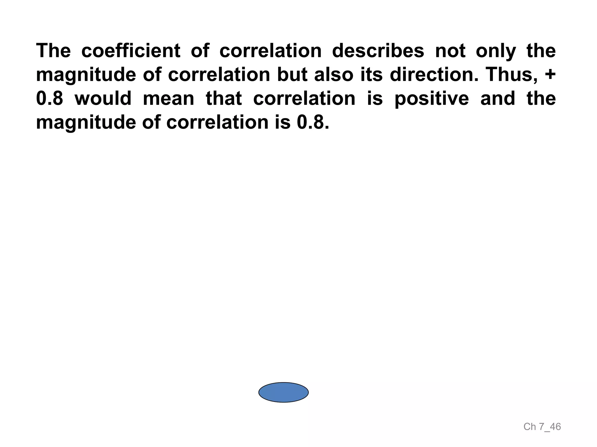 Ch 7_46
The coefficient of correlation describes not only the
magnitude of correlation but also its direction. Thus, +
0.8 would mean that correlation is positive and the
magnitude of correlation is 0.8.
 