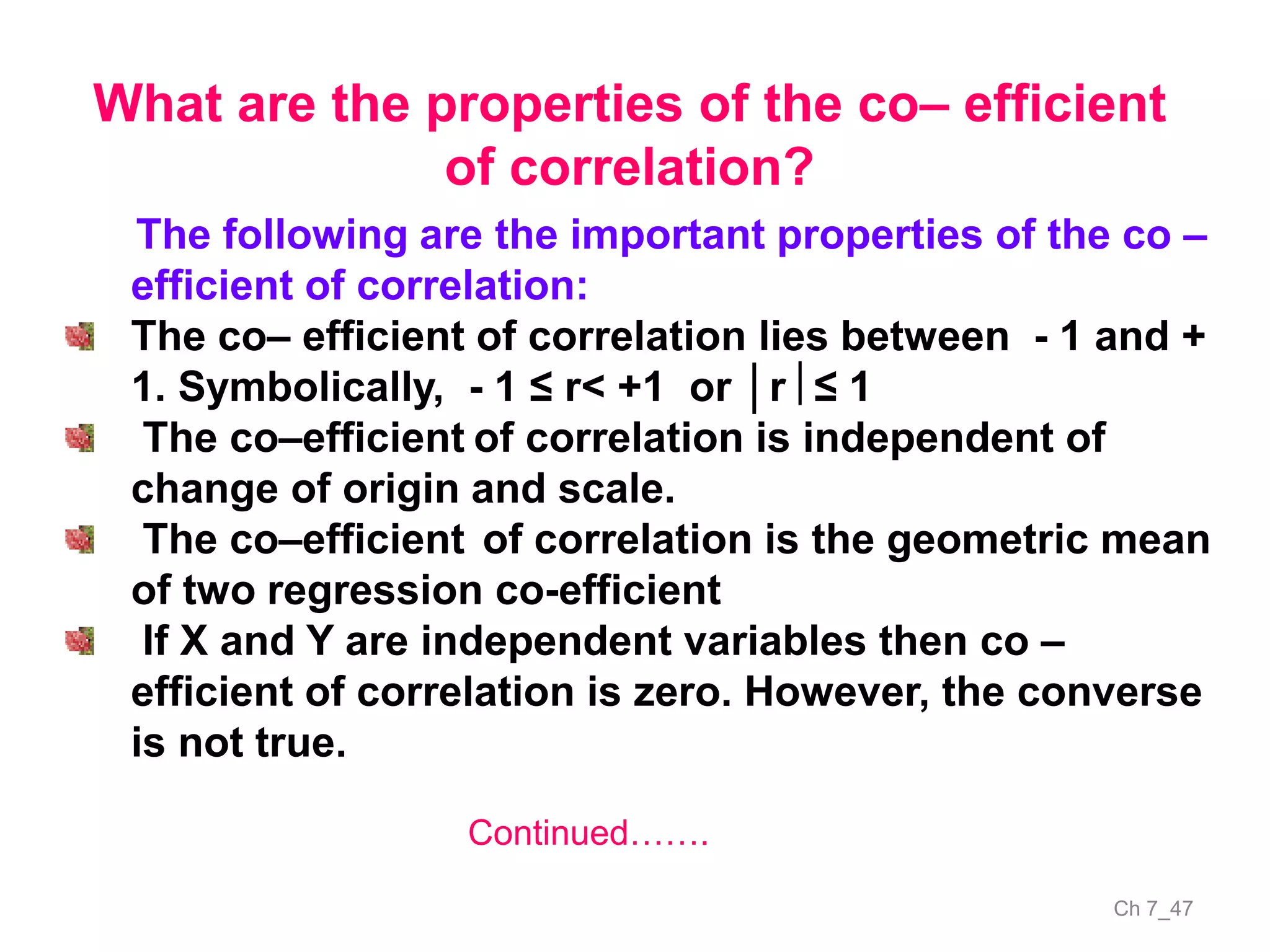 Ch 7_47
The following are the important properties of the co –
efficient of correlation:
The co– efficient of correlation lies between - 1 and +
1. Symbolically, - 1 ≤ r< +1 or │r ≤ 1
The co–efficient of correlation is independent of
change of origin and scale.
The co–efficient of correlation is the geometric mean
of two regression co-efficient
If X and Y are independent variables then co –
efficient of correlation is zero. However, the converse
is not true.
What are the properties of the co– efficient
of correlation?
Continued…….
 