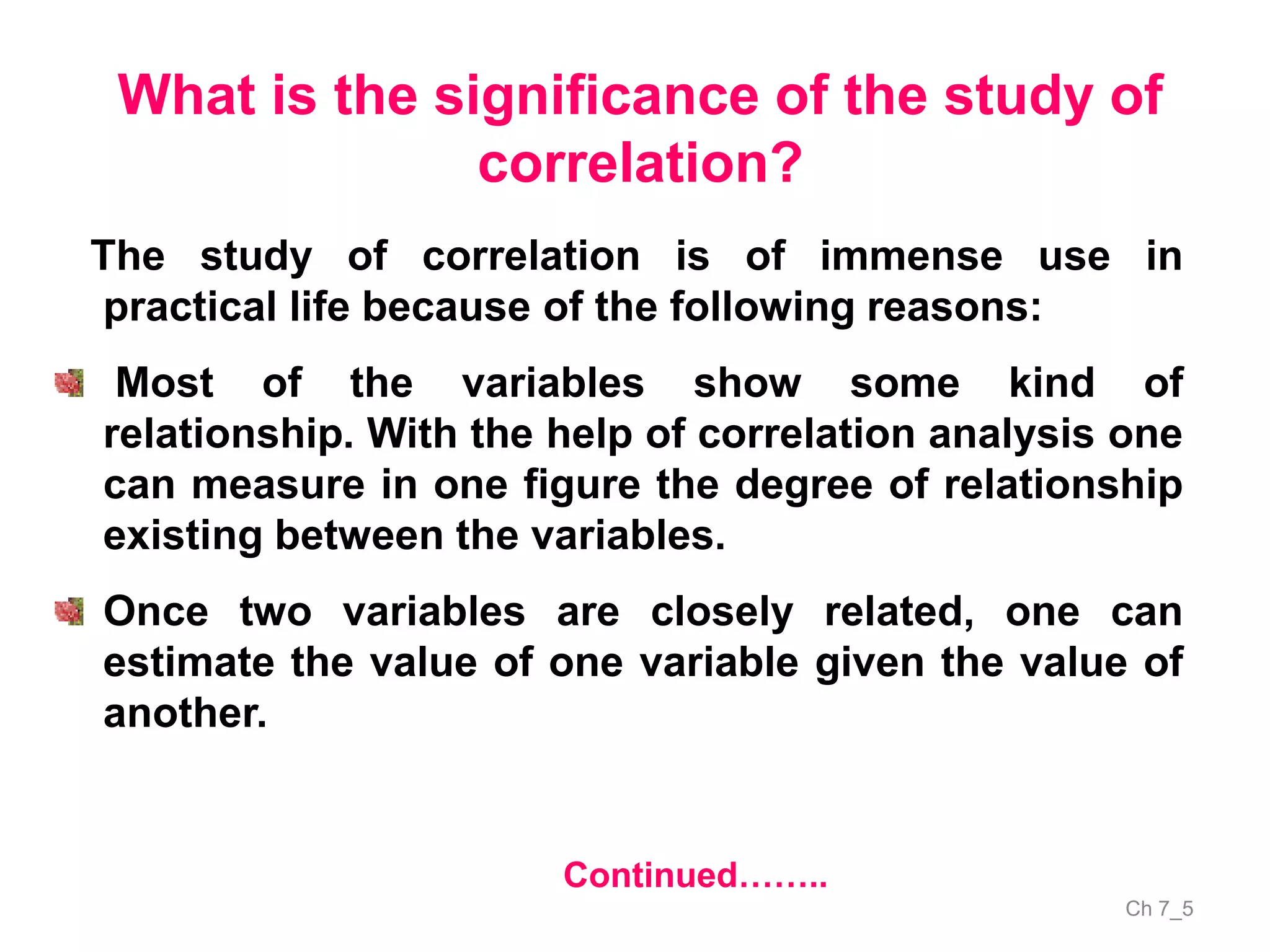 Ch 7_5
What is the significance of the study of
correlation?
The study of correlation is of immense use in
practical life because of the following reasons:
Most of the variables show some kind of
relationship. With the help of correlation analysis one
can measure in one figure the degree of relationship
existing between the variables.
Once two variables are closely related, one can
estimate the value of one variable given the value of
another.
Continued……..
 