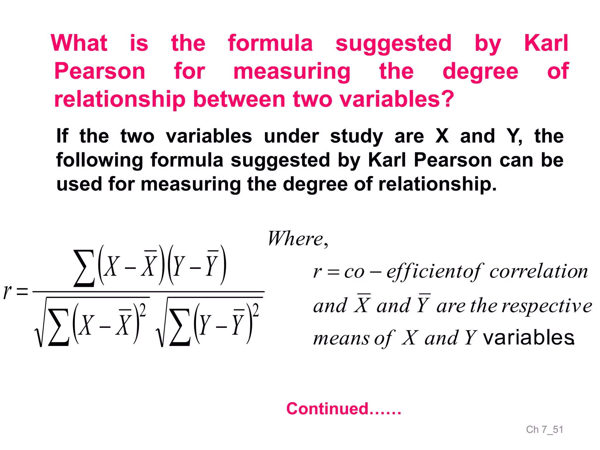 Ch 7_51
What is the formula suggested by Karl
Pearson for measuring the degree of
relationship between two variables?
If the two variables under study are X and Y, the
following formula suggested by Karl Pearson can be
used for measuring the degree of relationship.
  
   




22
YYXX
YYXX
r
.
,
variablesYandXofmeans
respectivetheareYandXand
ncorrelatioofefficientcor
Where

Continued……
 
