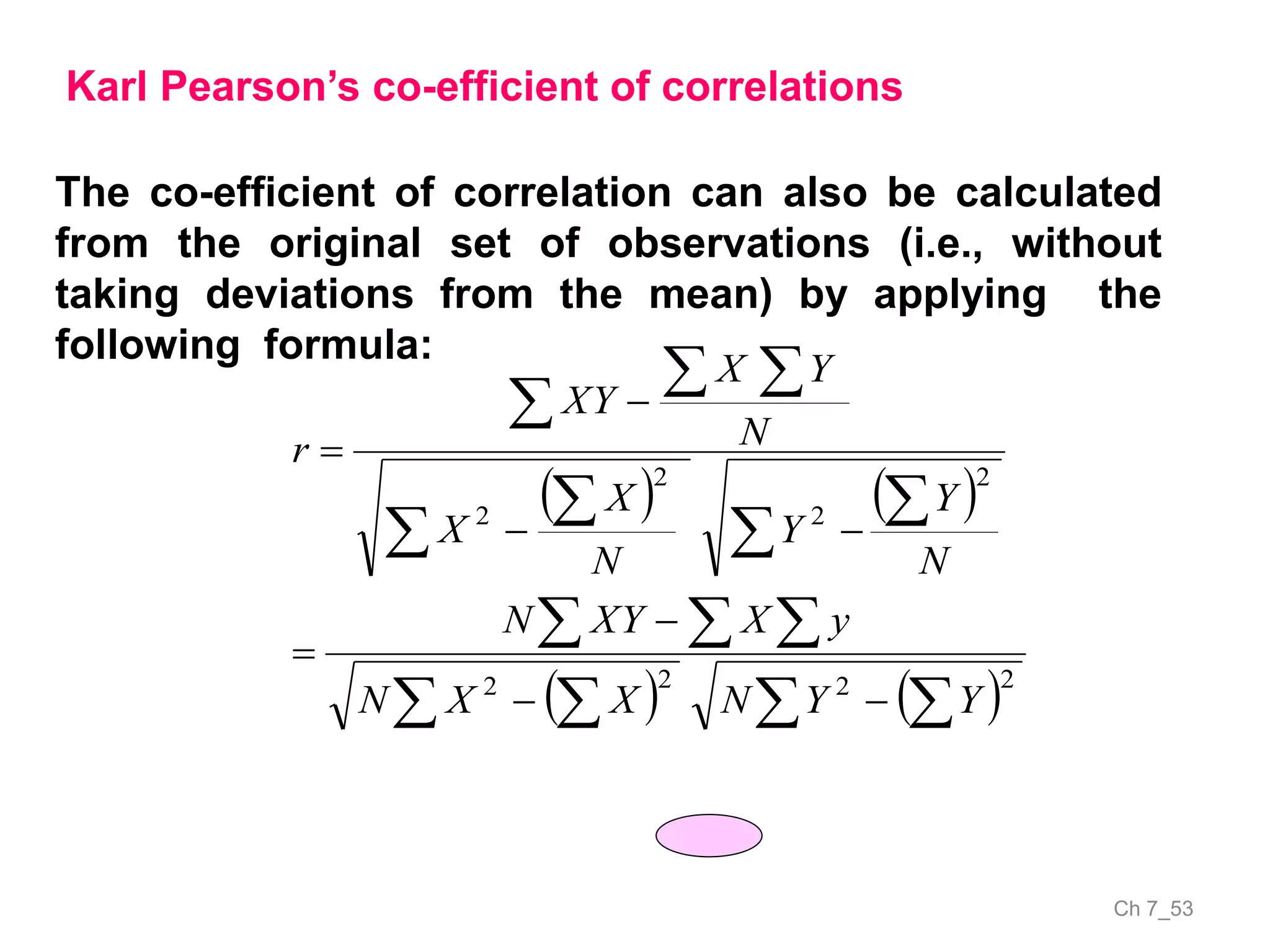 Ch 7_53
Karl Pearson’s co-efficient of correlations
The co-efficient of correlation can also be calculated
from the original set of observations (i.e., without
taking deviations from the mean) by applying the
following formula:
   
     
  




 






2222
2
2
2
2
YYNXXN
yXXYN
N
Y
Y
N
X
X
N
YX
XY
r
 