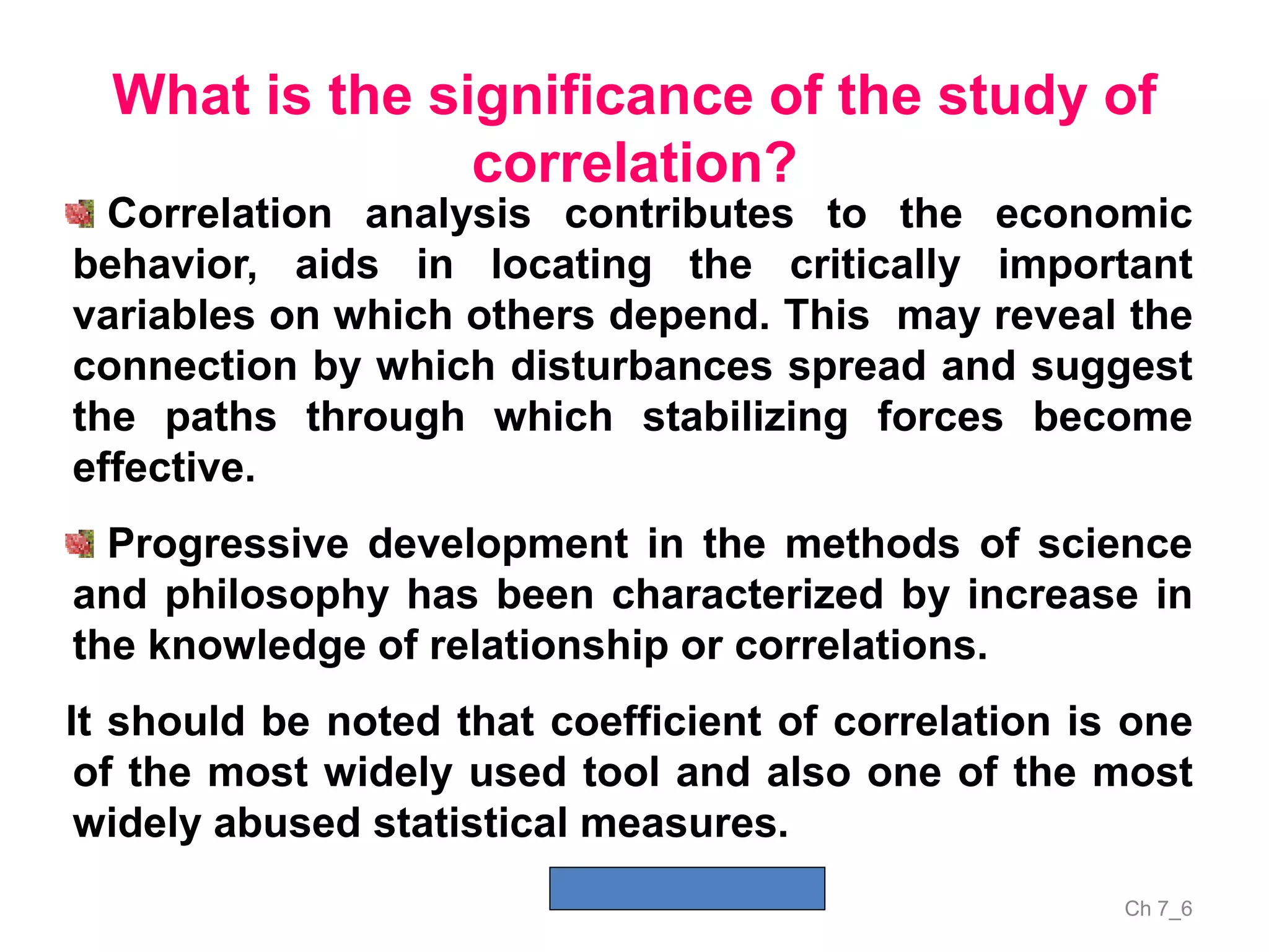 Ch 7_6
What is the significance of the study of
correlation?
Correlation analysis contributes to the economic
behavior, aids in locating the critically important
variables on which others depend. This may reveal the
connection by which disturbances spread and suggest
the paths through which stabilizing forces become
effective.
Progressive development in the methods of science
and philosophy has been characterized by increase in
the knowledge of relationship or correlations.
It should be noted that coefficient of correlation is one
of the most widely used tool and also one of the most
widely abused statistical measures.
 