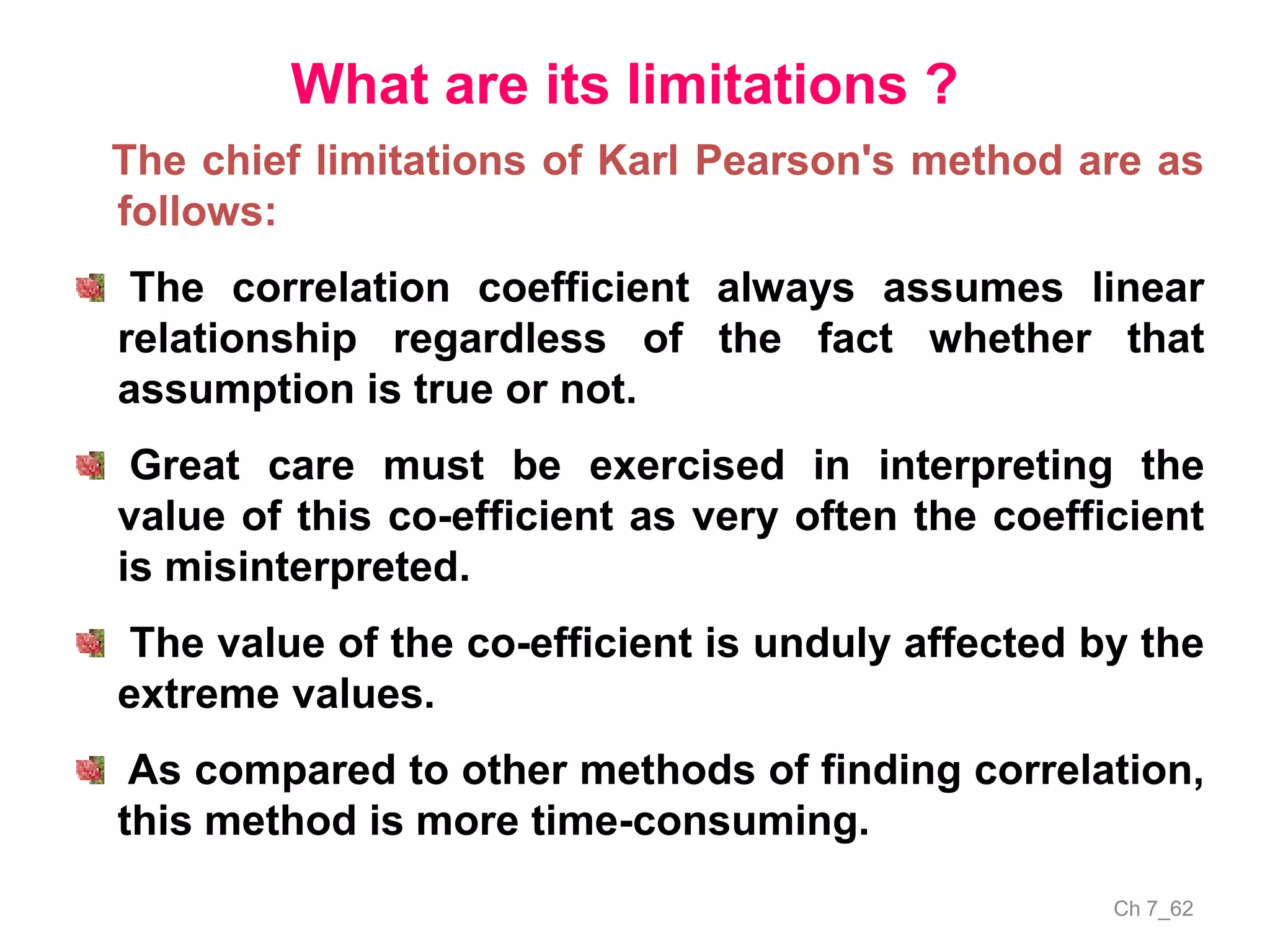 Ch 7_62
What are its limitations ?
The chief limitations of Karl Pearson's method are as
follows:
The correlation coefficient always assumes linear
relationship regardless of the fact whether that
assumption is true or not.
Great care must be exercised in interpreting the
value of this co-efficient as very often the coefficient
is misinterpreted.
The value of the co-efficient is unduly affected by the
extreme values.
As compared to other methods of finding correlation,
this method is more time-consuming.
 