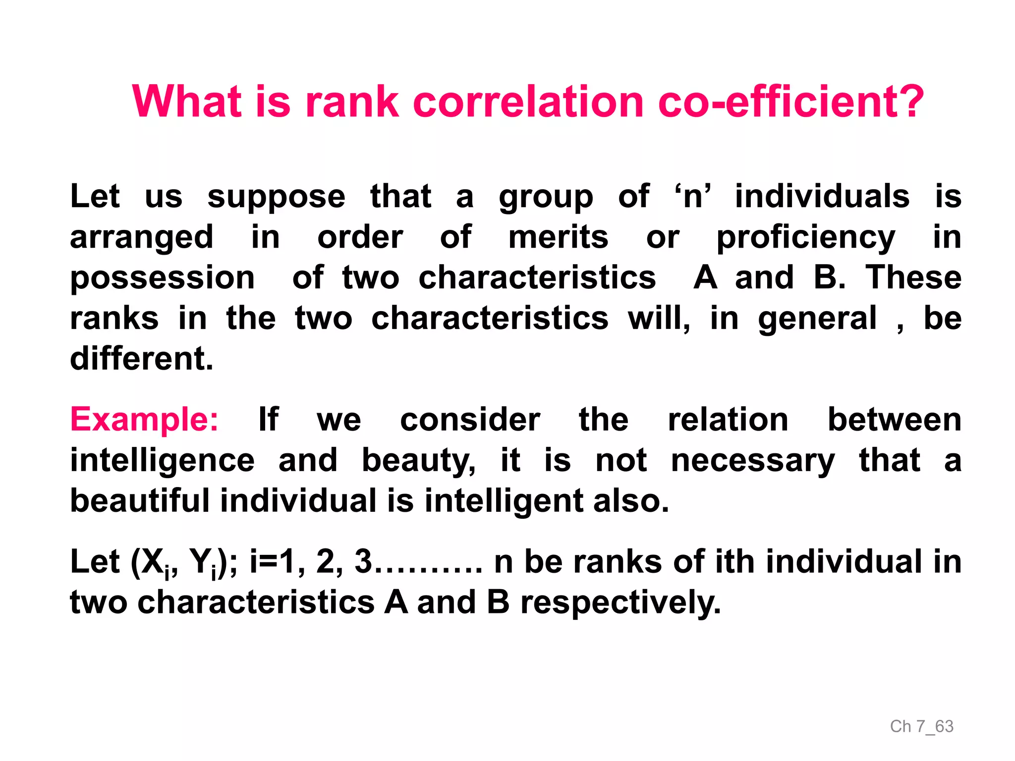 Ch 7_63
What is rank correlation co-efficient?
Let us suppose that a group of ‘n’ individuals is
arranged in order of merits or proficiency in
possession of two characteristics A and B. These
ranks in the two characteristics will, in general , be
different.
Example: If we consider the relation between
intelligence and beauty, it is not necessary that a
beautiful individual is intelligent also.
Let (Xi, Yi); i=1, 2, 3………. n be ranks of ith individual in
two characteristics A and B respectively.
 