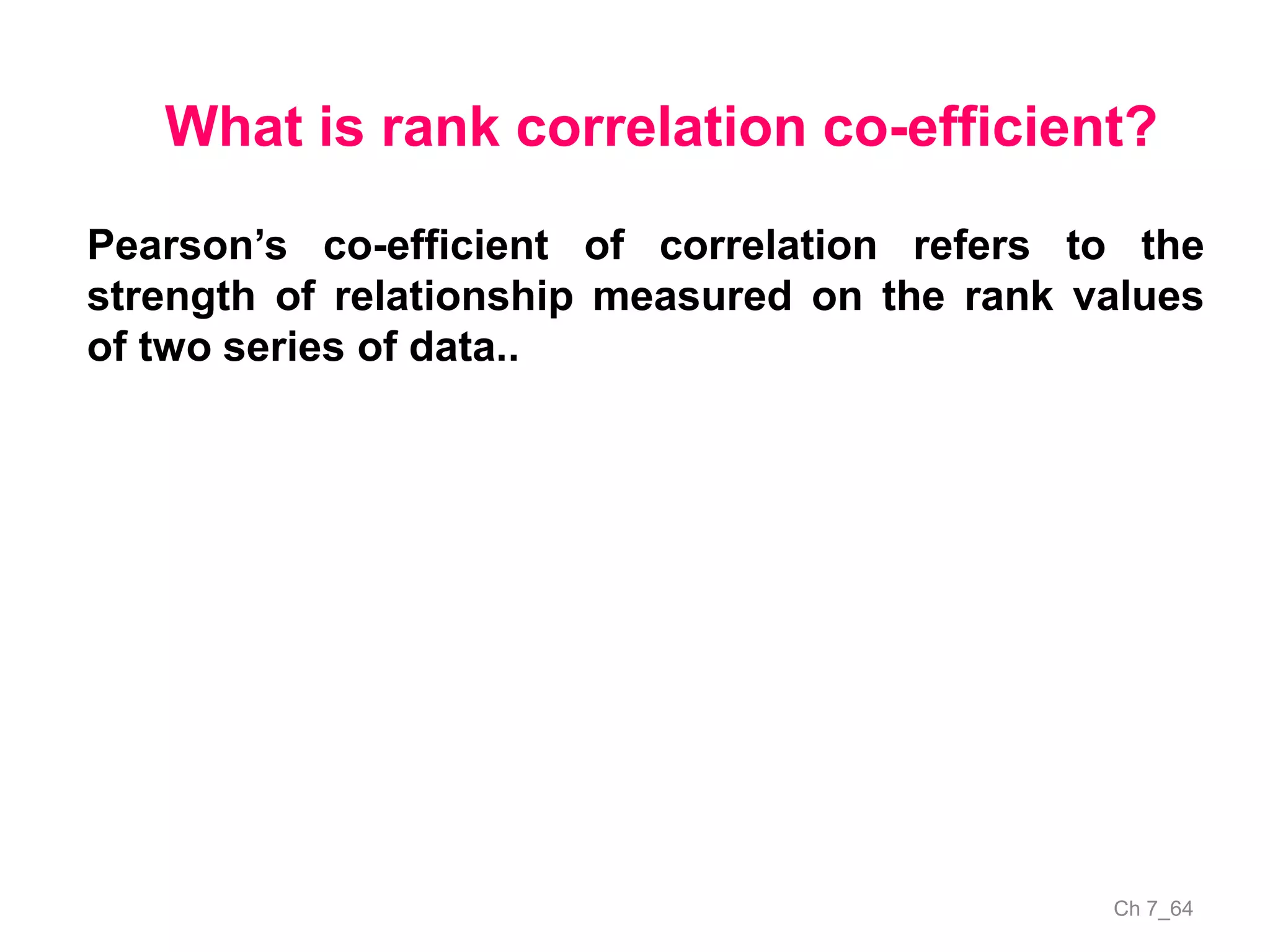 Ch 7_64
What is rank correlation co-efficient?
Pearson’s co-efficient of correlation refers to the
strength of relationship measured on the rank values
of two series of data..
 