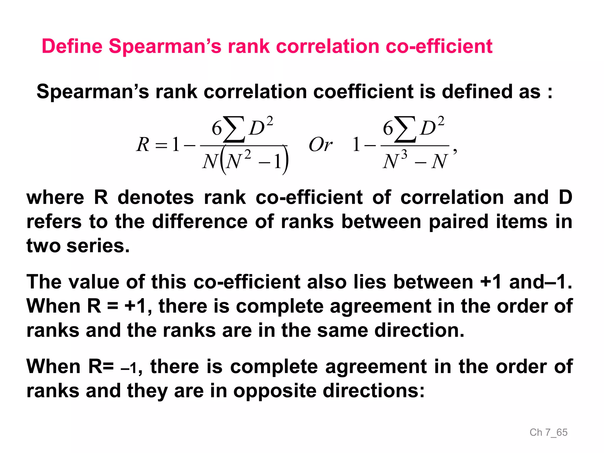 Ch 7_65
Define Spearman’s rank correlation co-efficient
Spearman’s rank correlation coefficient is defined as :
  ,
6
1
1
6
1 3
2
2
2
NN
D
Or
NN
D
R





where R denotes rank co-efficient of correlation and D
refers to the difference of ranks between paired items in
two series.
The value of this co-efficient also lies between +1 and–1.
When R = +1, there is complete agreement in the order of
ranks and the ranks are in the same direction.
When R= –1, there is complete agreement in the order of
ranks and they are in opposite directions:
 