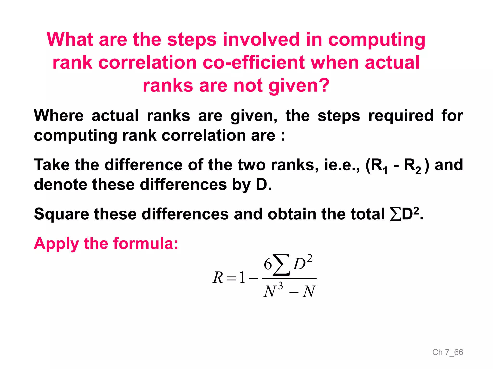 Ch 7_66
What are the steps involved in computing
rank correlation co-efficient when actual
ranks are not given?
Where actual ranks are given, the steps required for
computing rank correlation are :
Take the difference of the two ranks, ie.e., (R1 - R2 ) and
denote these differences by D.
Square these differences and obtain the total D2.
Apply the formula:
NN
D
R



3
2
6
1
 
