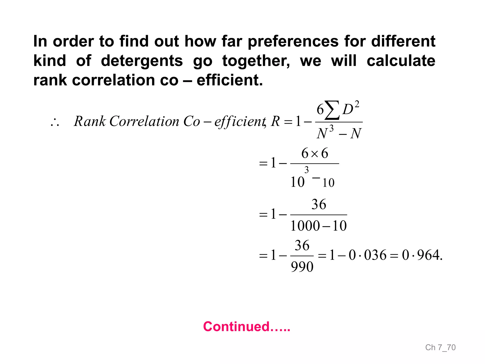 Ch 7_70
In order to find out how far preferences for different
kind of detergents go together, we will calculate
rank correlation co – efficient.
Continued…..
.964003601
990
36
1
101000
36
1
10
66
1
6
1,
10
3
3
2









NN
D
RefficientConCorrelatioRank
 