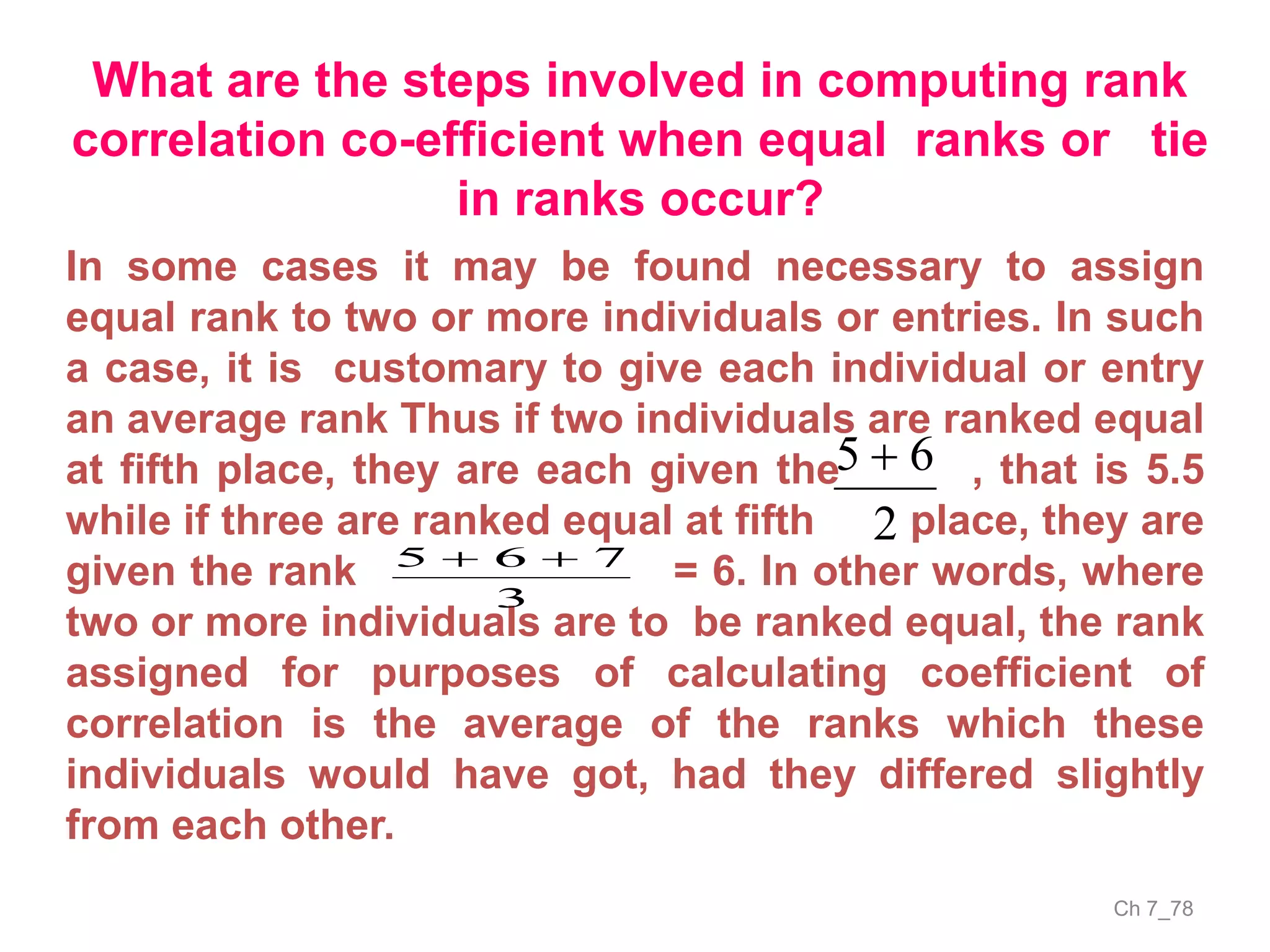 Ch 7_78
What are the steps involved in computing rank
correlation co-efficient when equal ranks or tie
in ranks occur?
In some cases it may be found necessary to assign
equal rank to two or more individuals or entries. In such
a case, it is customary to give each individual or entry
an average rank Thus if two individuals are ranked equal
at fifth place, they are each given the , that is 5.5
while if three are ranked equal at fifth place, they are
given the rank = 6. In other words, where
two or more individuals are to be ranked equal, the rank
assigned for purposes of calculating coefficient of
correlation is the average of the ranks which these
individuals would have got, had they differed slightly
from each other.
2
65 
3
765 
 