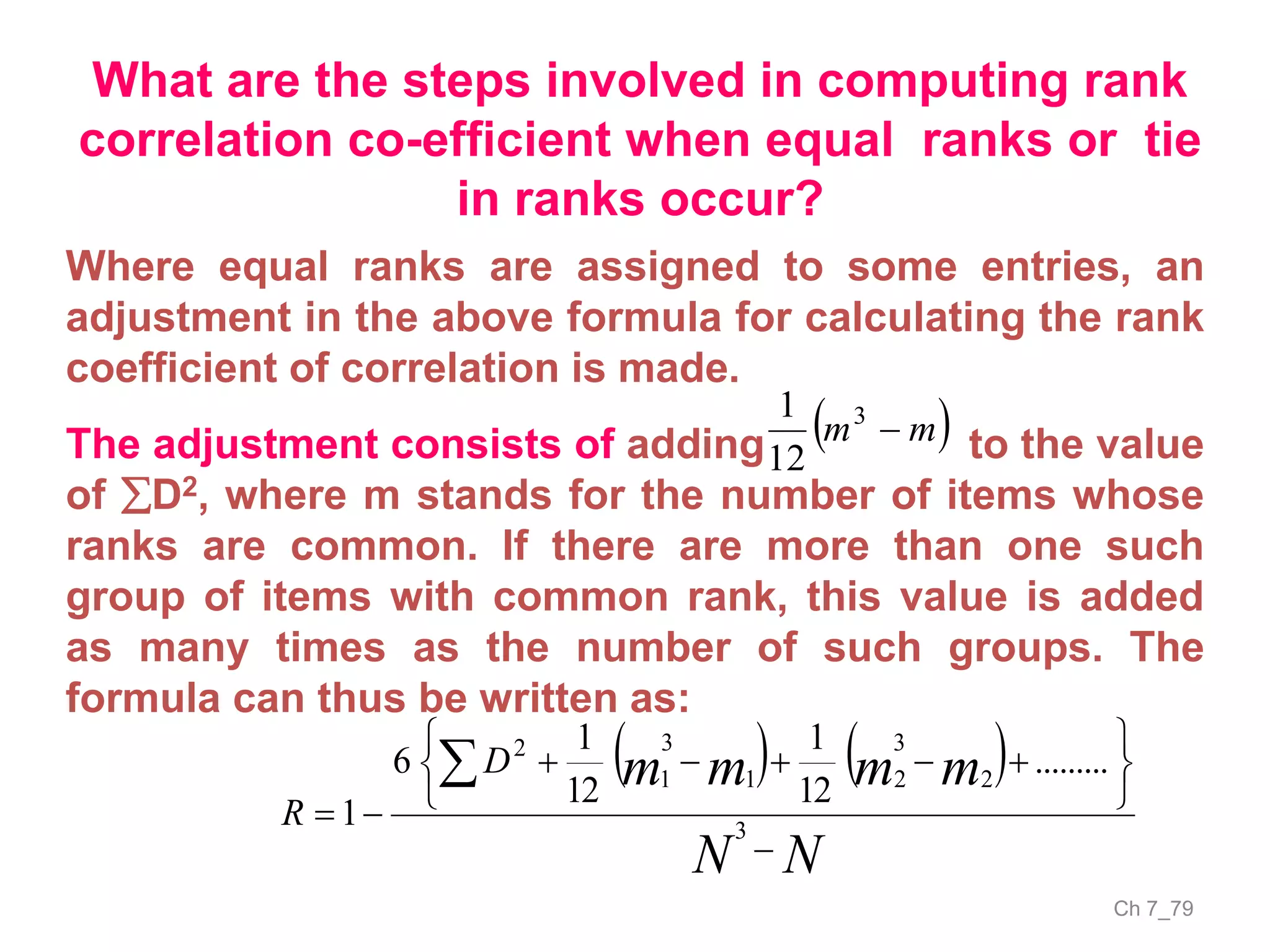 Ch 7_79
What are the steps involved in computing rank
correlation co-efficient when equal ranks or tie
in ranks occur?
Where equal ranks are assigned to some entries, an
adjustment in the above formula for calculating the rank
coefficient of correlation is made.
The adjustment consists of adding to the value
of D2, where m stands for the number of items whose
ranks are common. If there are more than one such
group of items with common rank, this value is added
as many times as the number of such groups. The
formula can thus be written as:
 mm 3
12
1
   
NN
mmmmD
R










3
2
3
21
3
1
2
.........
12
1
12
1
6
1
 
