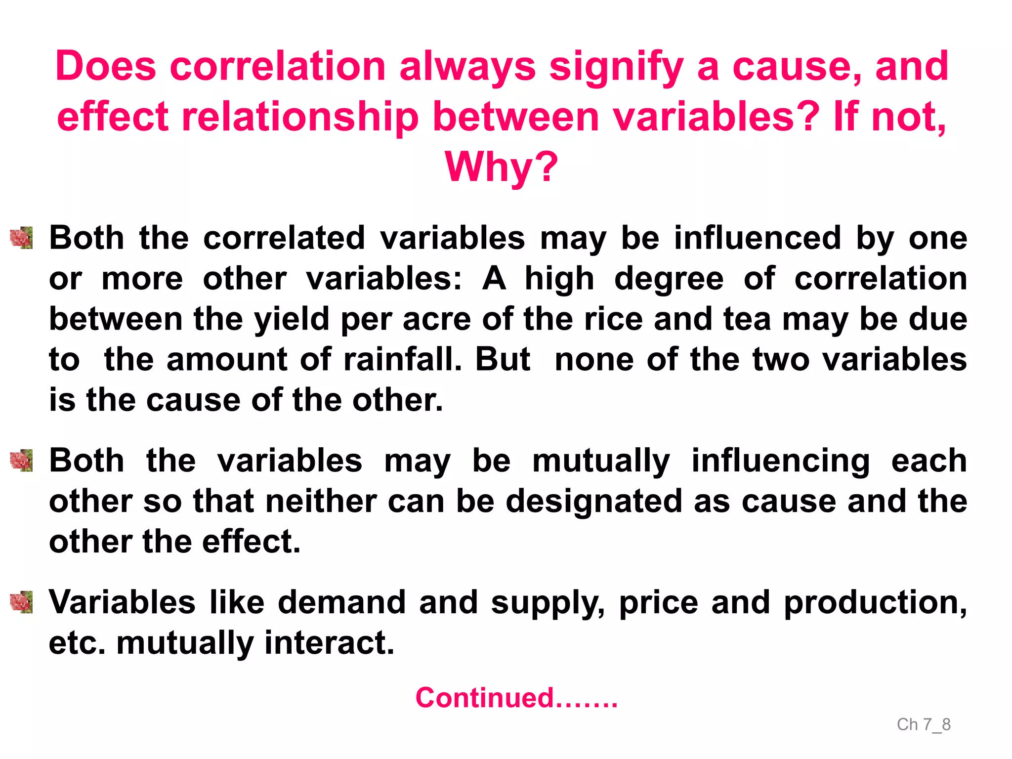 Ch 7_8
Does correlation always signify a cause, and
effect relationship between variables? If not,
Why?
Continued…….
Both the correlated variables may be influenced by one
or more other variables: A high degree of correlation
between the yield per acre of the rice and tea may be due
to the amount of rainfall. But none of the two variables
is the cause of the other.
Both the variables may be mutually influencing each
other so that neither can be designated as cause and the
other the effect.
Variables like demand and supply, price and production,
etc. mutually interact.
 