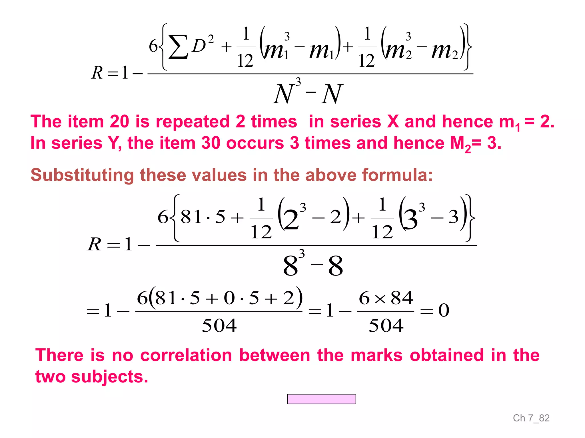 Ch 7_82
   
NN
mmmmD
R










3
2
3
21
3
1
2
12
1
12
1
6
1
   
  0
504
846
1
504
2505816
1
3
12
1
2
12
1
5816
1
88
32
3
33













R
The item 20 is repeated 2 times in series X and hence m1 = 2.
In series Y, the item 30 occurs 3 times and hence M2= 3.
Substituting these values in the above formula:
There is no correlation between the marks obtained in the
two subjects.
 