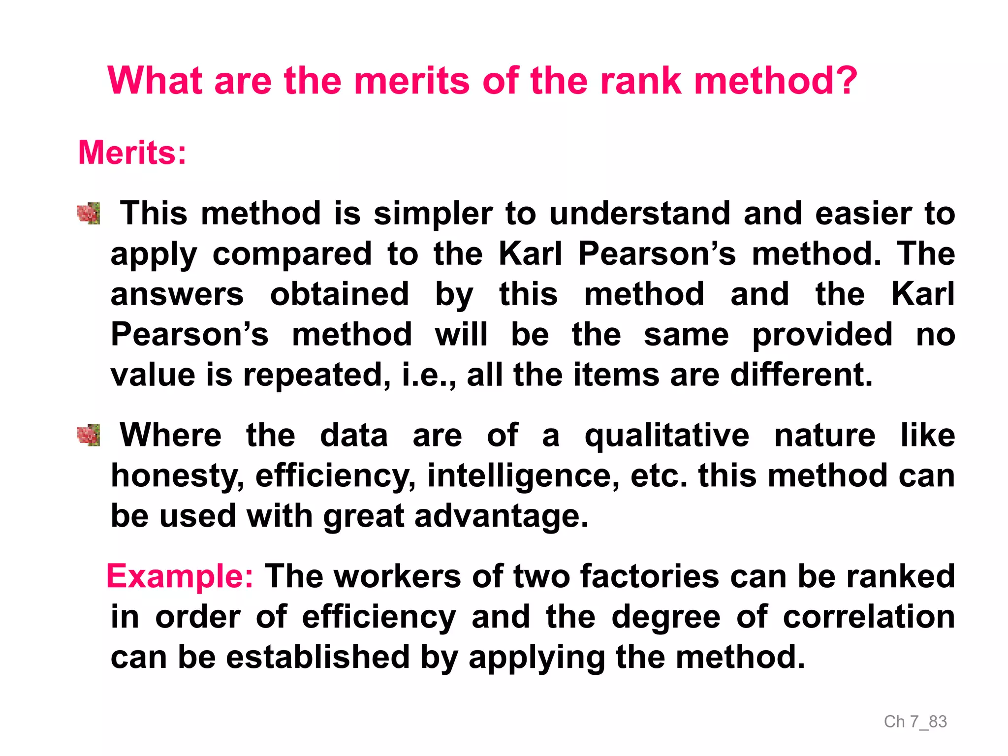 Ch 7_83
What are the merits of the rank method?
Merits:
This method is simpler to understand and easier to
apply compared to the Karl Pearson’s method. The
answers obtained by this method and the Karl
Pearson’s method will be the same provided no
value is repeated, i.e., all the items are different.
Where the data are of a qualitative nature like
honesty, efficiency, intelligence, etc. this method can
be used with great advantage.
Example: The workers of two factories can be ranked
in order of efficiency and the degree of correlation
can be established by applying the method.
 