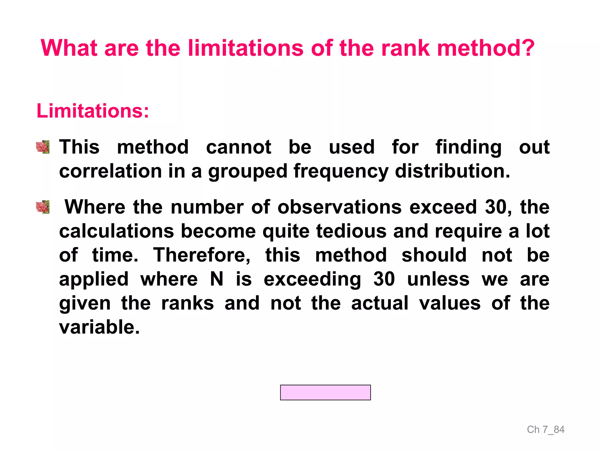 Ch 7_84
What are the limitations of the rank method?
Limitations:
This method cannot be used for finding out
correlation in a grouped frequency distribution.
Where the number of observations exceed 30, the
calculations become quite tedious and require a lot
of time. Therefore, this method should not be
applied where N is exceeding 30 unless we are
given the ranks and not the actual values of the
variable.
 