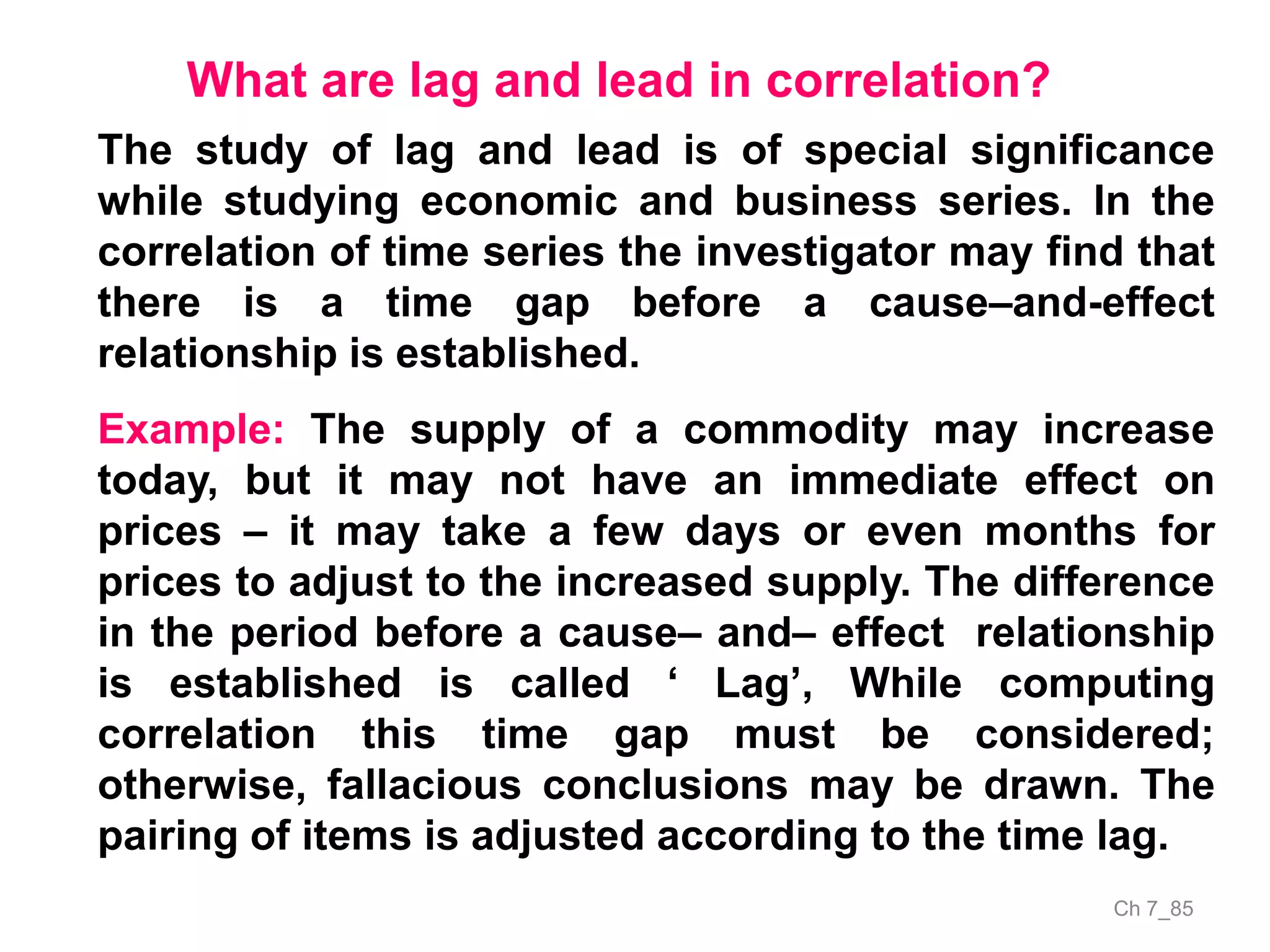 Ch 7_85
What are lag and lead in correlation?
The study of lag and lead is of special significance
while studying economic and business series. In the
correlation of time series the investigator may find that
there is a time gap before a cause–and-effect
relationship is established.
Example: The supply of a commodity may increase
today, but it may not have an immediate effect on
prices – it may take a few days or even months for
prices to adjust to the increased supply. The difference
in the period before a cause– and– effect relationship
is established is called ‘ Lag’, While computing
correlation this time gap must be considered;
otherwise, fallacious conclusions may be drawn. The
pairing of items is adjusted according to the time lag.
 