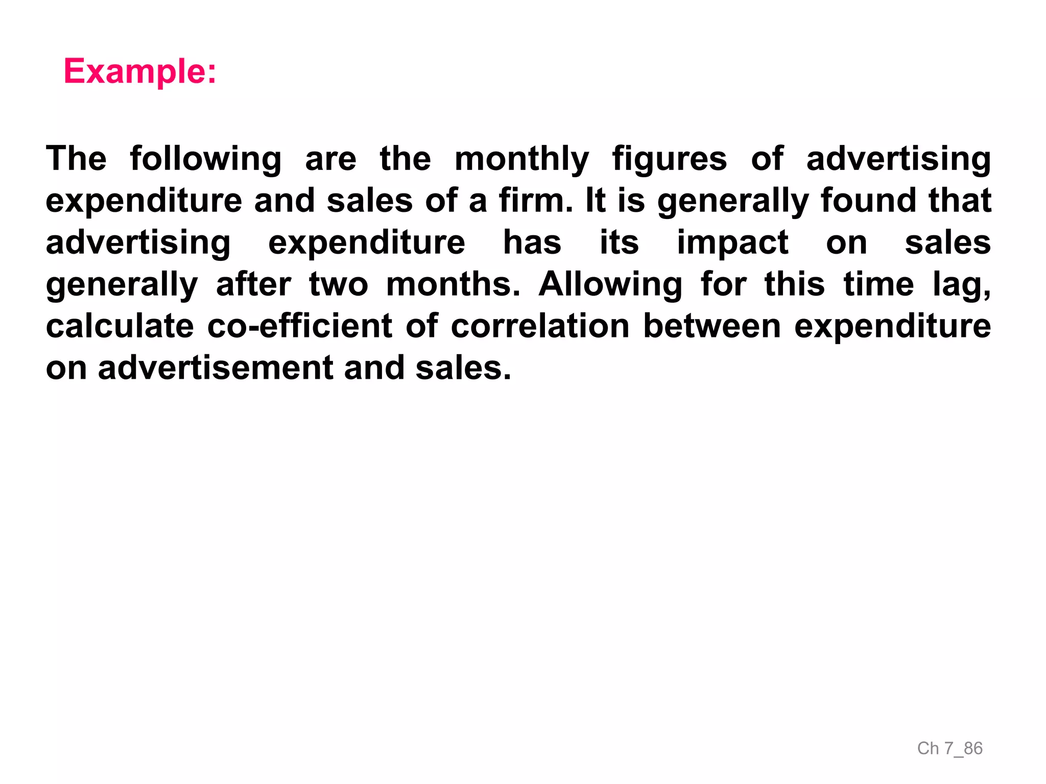 Ch 7_86
Example:
The following are the monthly figures of advertising
expenditure and sales of a firm. It is generally found that
advertising expenditure has its impact on sales
generally after two months. Allowing for this time lag,
calculate co-efficient of correlation between expenditure
on advertisement and sales.
 