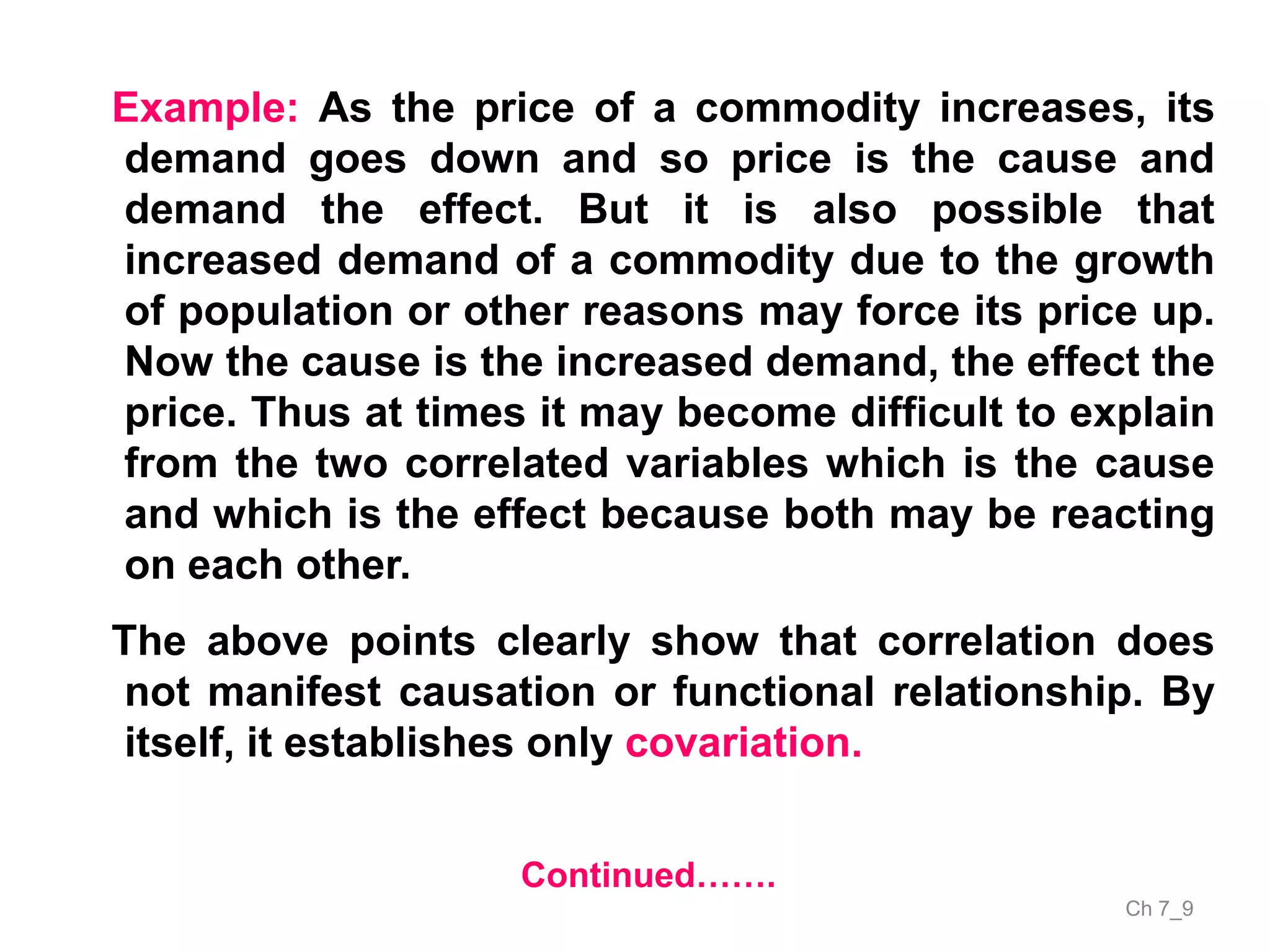 Ch 7_9
Continued…….
Example: As the price of a commodity increases, its
demand goes down and so price is the cause and
demand the effect. But it is also possible that
increased demand of a commodity due to the growth
of population or other reasons may force its price up.
Now the cause is the increased demand, the effect the
price. Thus at times it may become difficult to explain
from the two correlated variables which is the cause
and which is the effect because both may be reacting
on each other.
The above points clearly show that correlation does
not manifest causation or functional relationship. By
itself, it establishes only covariation.
 