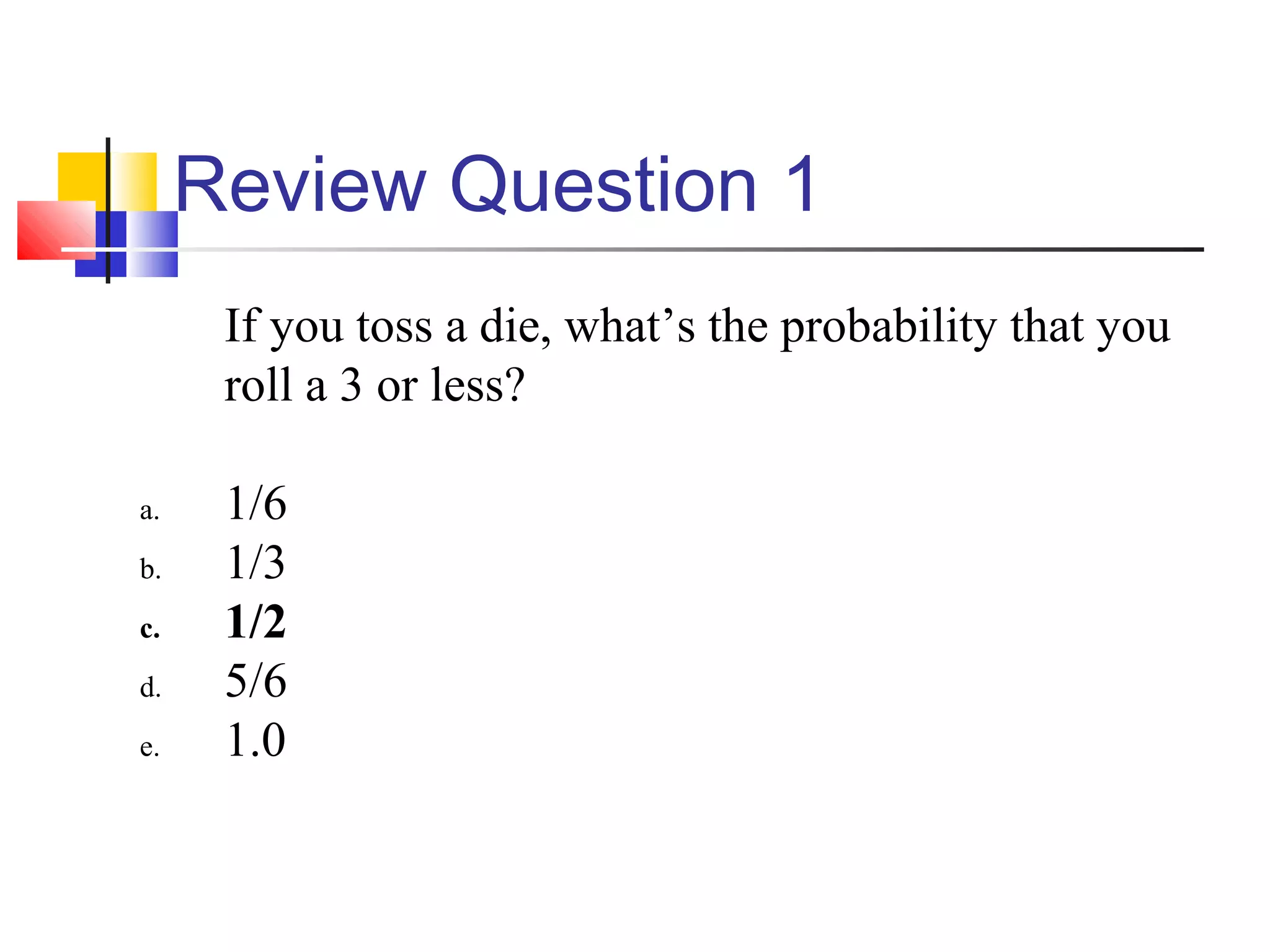 Review Question 1
If you toss a die, what’s the probability that you
roll a 3 or less?
a. 1/6
b. 1/3
c. 1/2
d. 5/6
e. 1.0
 