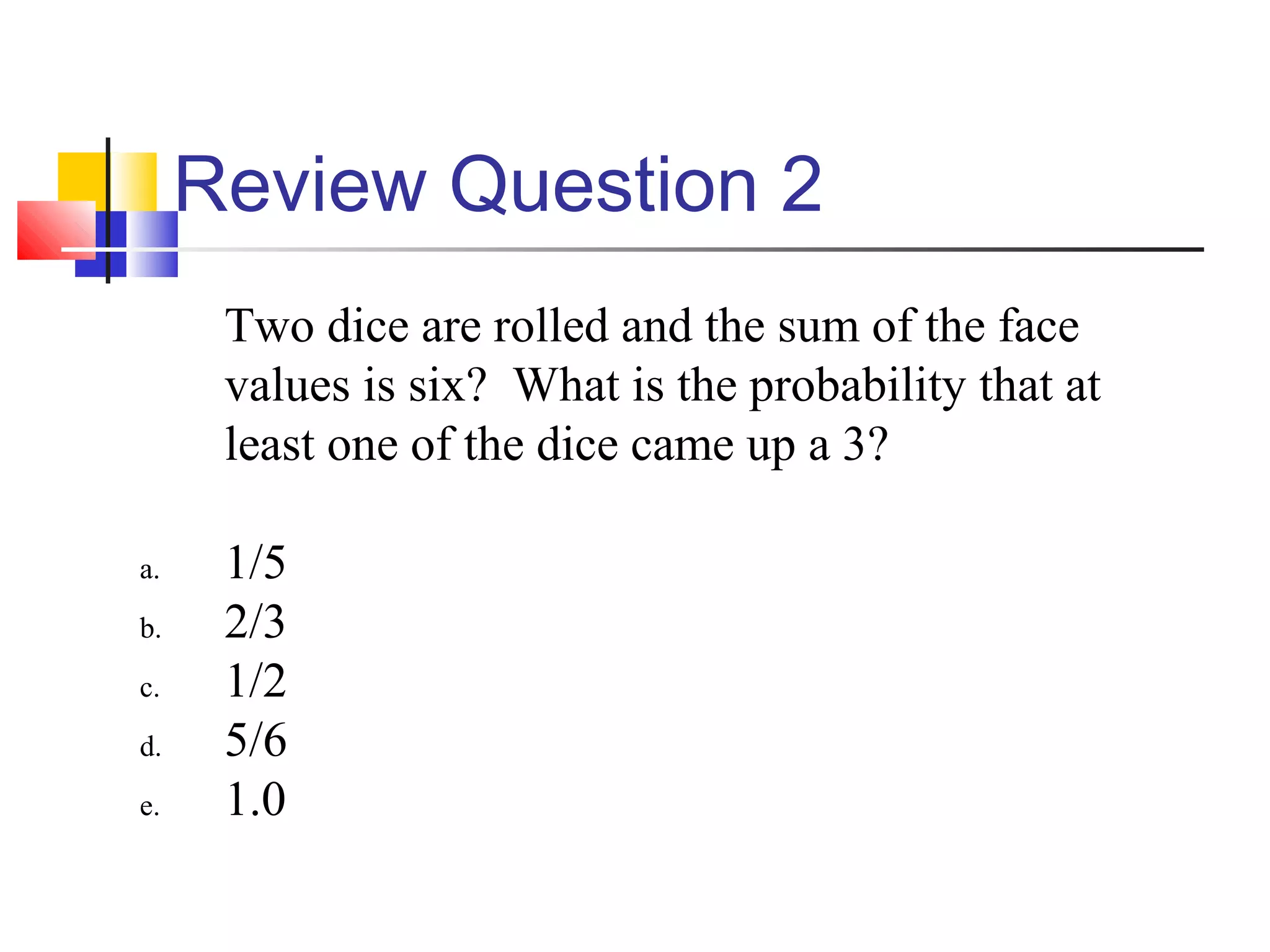Review Question 2
Two dice are rolled and the sum of the face
values is six? What is the probability that at
least one of the dice came up a 3?
a. 1/5
b. 2/3
c. 1/2
d. 5/6
e. 1.0
 