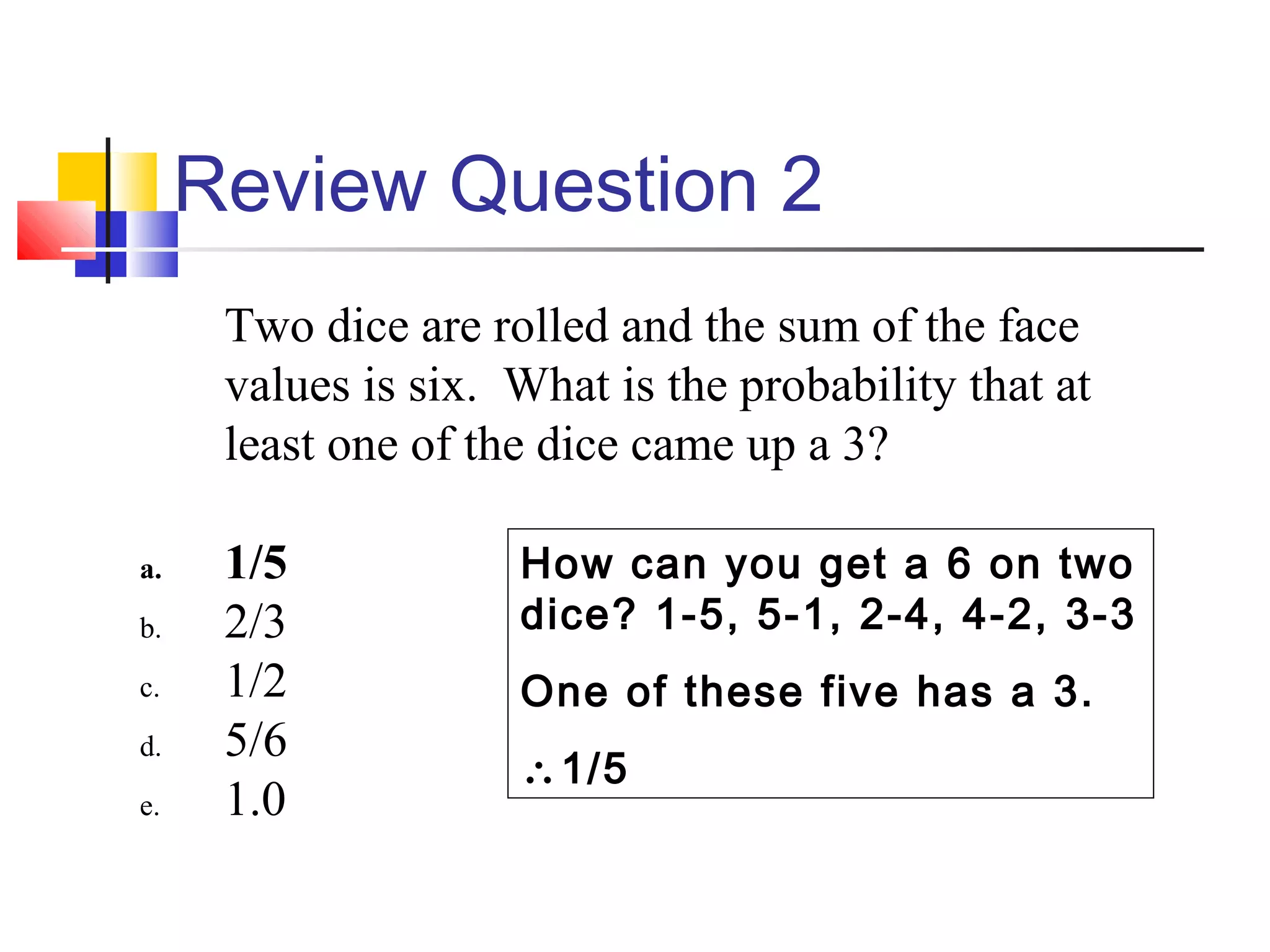 Review Question 2
Two dice are rolled and the sum of the face
values is six. What is the probability that at
least one of the dice came up a 3?
a. 1/5
b. 2/3
c. 1/2
d. 5/6
e. 1.0
How can you get a 6 on two
dice? 1-5, 5-1, 2-4, 4-2, 3-3
One of these five has a 3.
∴1/5
 