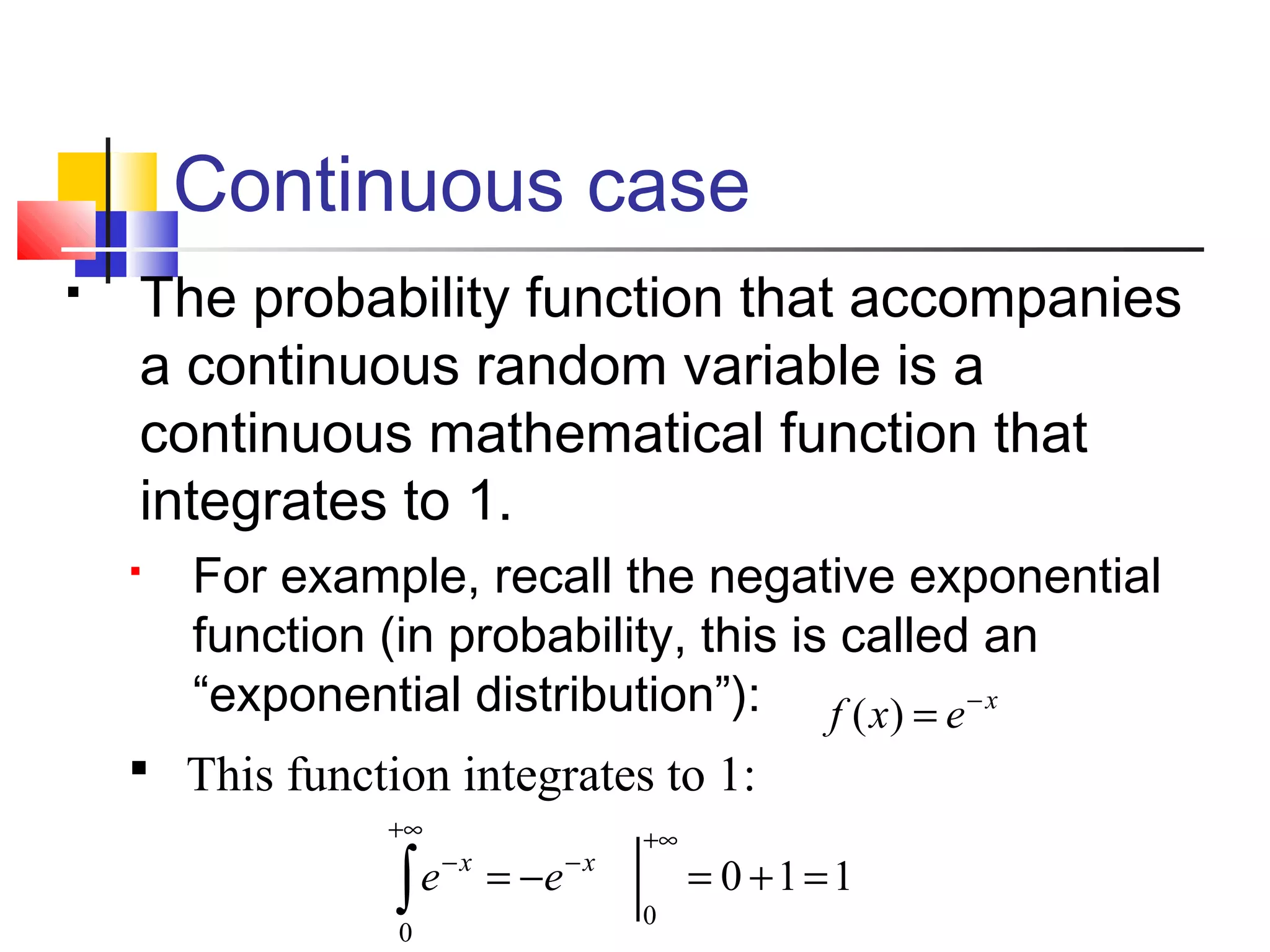 Continuous case
 The probability function that accompanies
a continuous random variable is a
continuous mathematical function that
integrates to 1.
 For example, recall the negative exponential
function (in probability, this is called an
“exponential distribution”): x
exf −
=)(
110
0
0
=+=−=
+∞
−
+∞
−
∫
xx
ee
 This function integrates to 1:
 