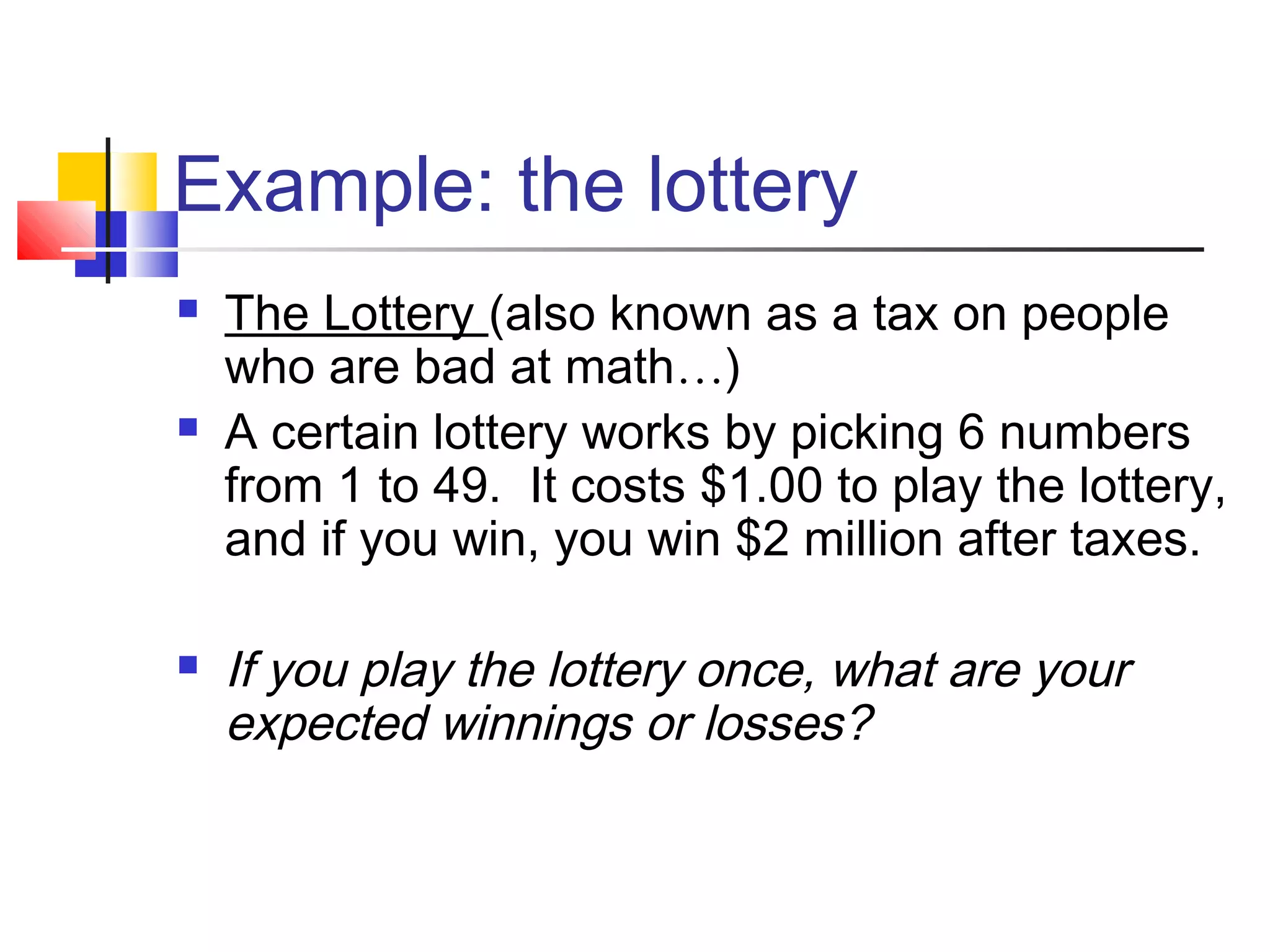 Example: the lottery
 The Lottery (also known as a tax on people
who are bad at math…)
 A certain lottery works by picking 6 numbers
from 1 to 49. It costs $1.00 to play the lottery,
and if you win, you win $2 million after taxes.
 If you play the lottery once, what are your
expected winnings or losses?
 