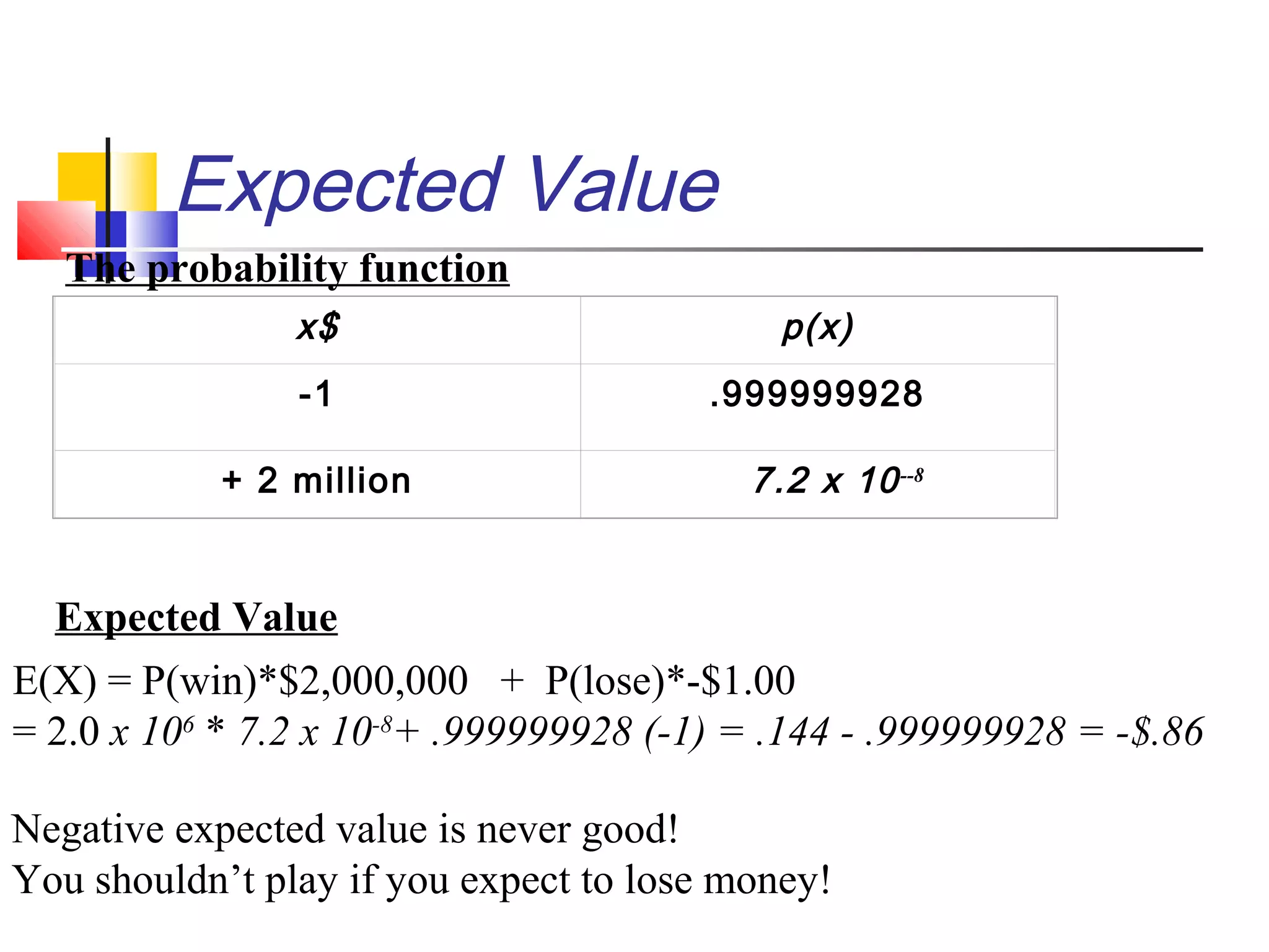 Expected Value
x$ p(x)
-1 .999999928
+ 2 million 7.2 x 10--8
The probability function
Expected Value
E(X) = P(win)*$2,000,000 + P(lose)*-$1.00
= 2.0 x 106
* 7.2 x 10-8
+ .999999928 (-1) = .144 - .999999928 = -$.86
Negative expected value is never good!
You shouldn’t play if you expect to lose money!
 