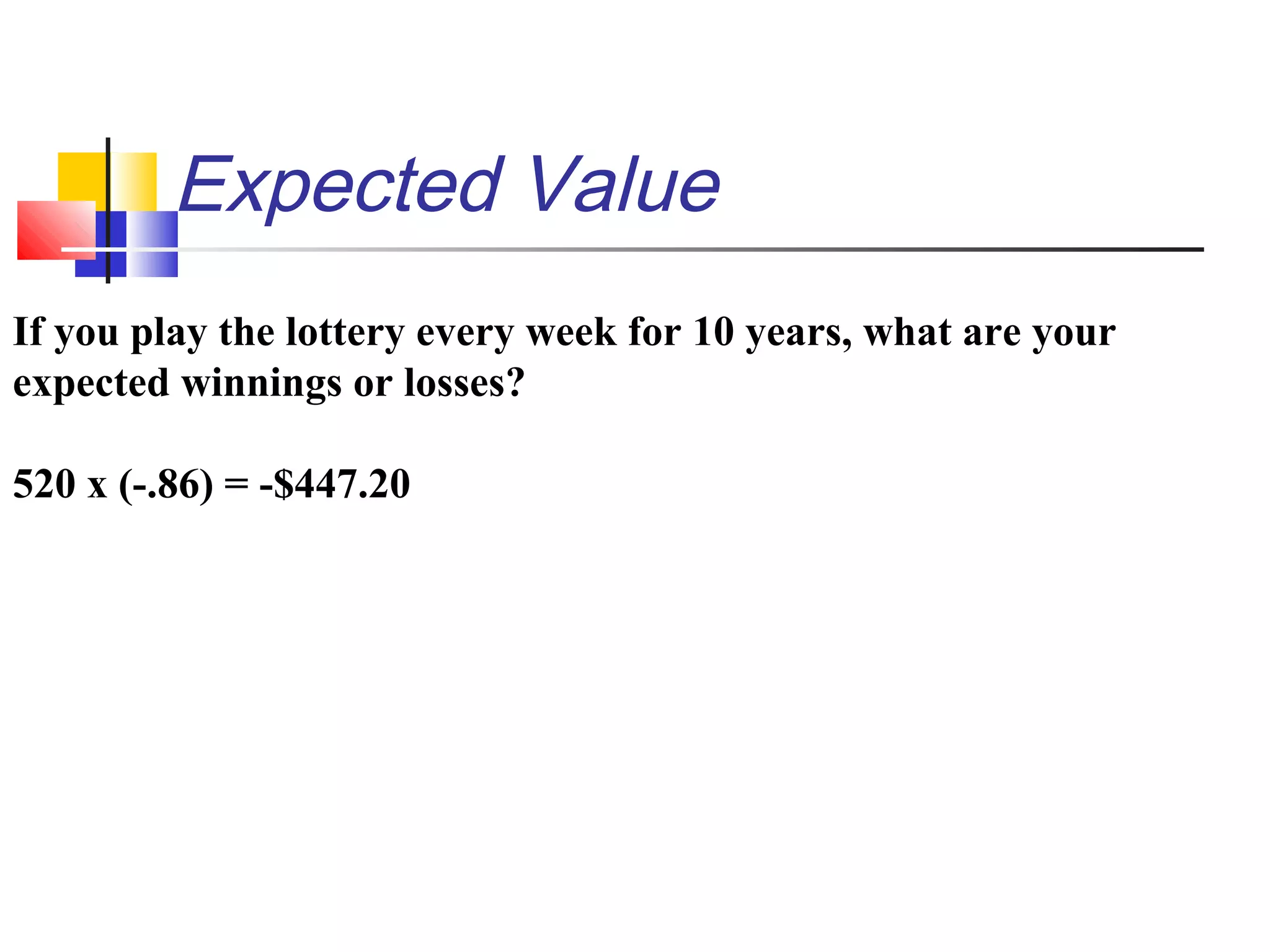 Expected Value
If you play the lottery every week for 10 years, what are your
expected winnings or losses?
520 x (-.86) = -$447.20
 
