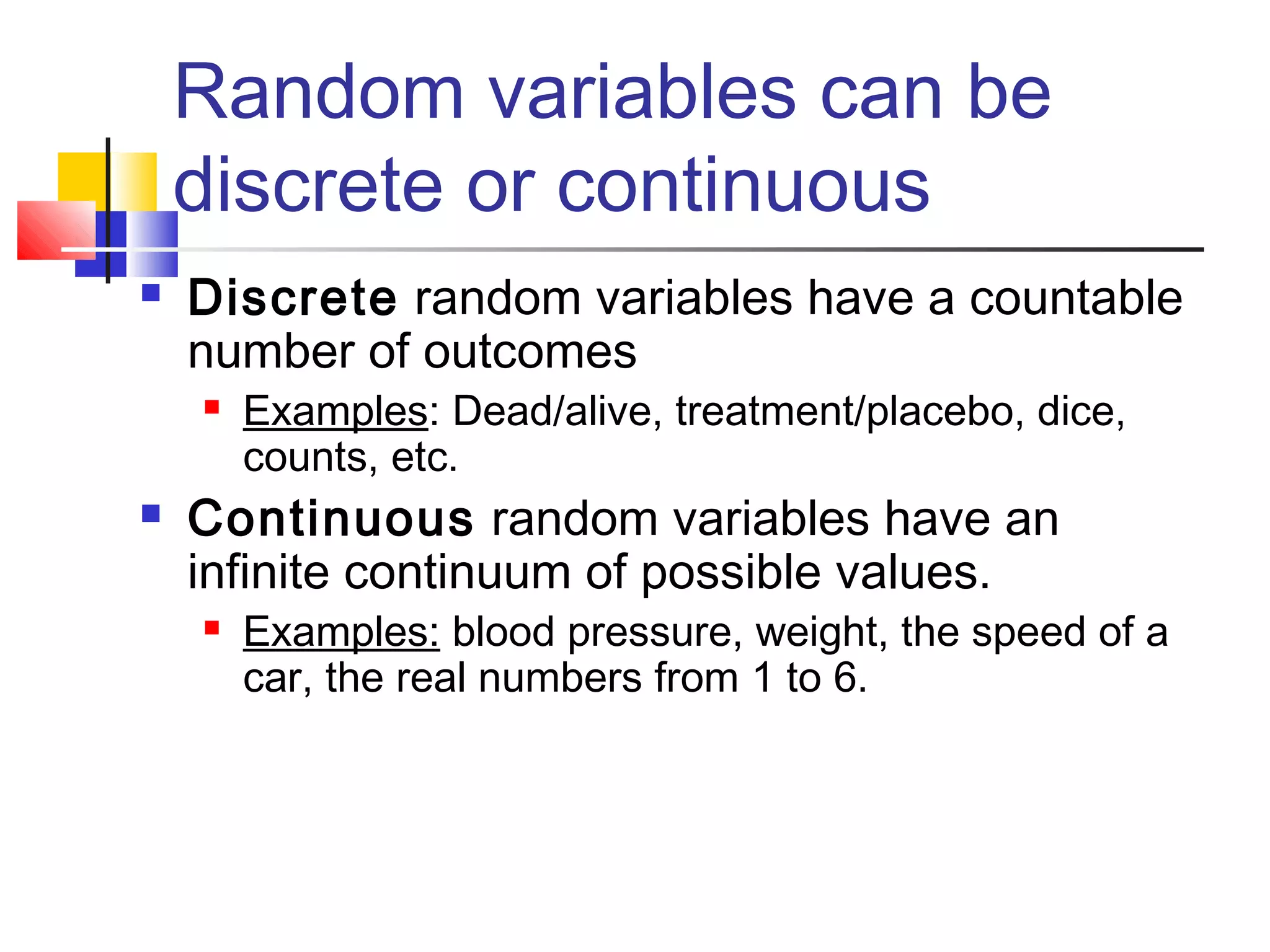 Random variables can be
discrete or continuous
 Discrete random variables have a countable
number of outcomes
 Examples: Dead/alive, treatment/placebo, dice,
counts, etc.
 Continuous random variables have an
infinite continuum of possible values.
 Examples: blood pressure, weight, the speed of a
car, the real numbers from 1 to 6.
 