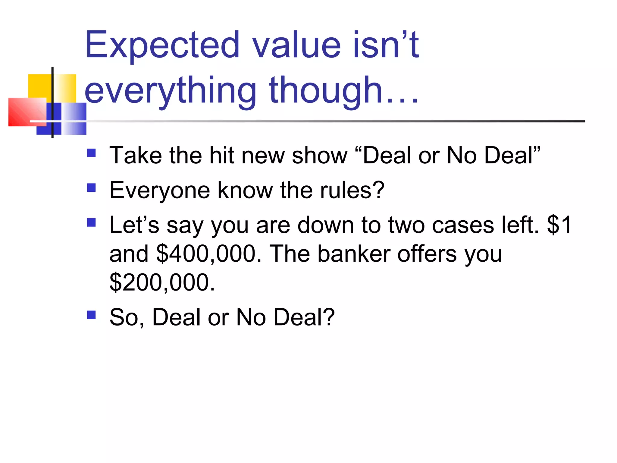 Expected value isn’t
everything though…
 Take the hit new show “Deal or No Deal”
 Everyone know the rules?
 Let’s say you are down to two cases left. $1
and $400,000. The banker offers you
$200,000.
 So, Deal or No Deal?
 