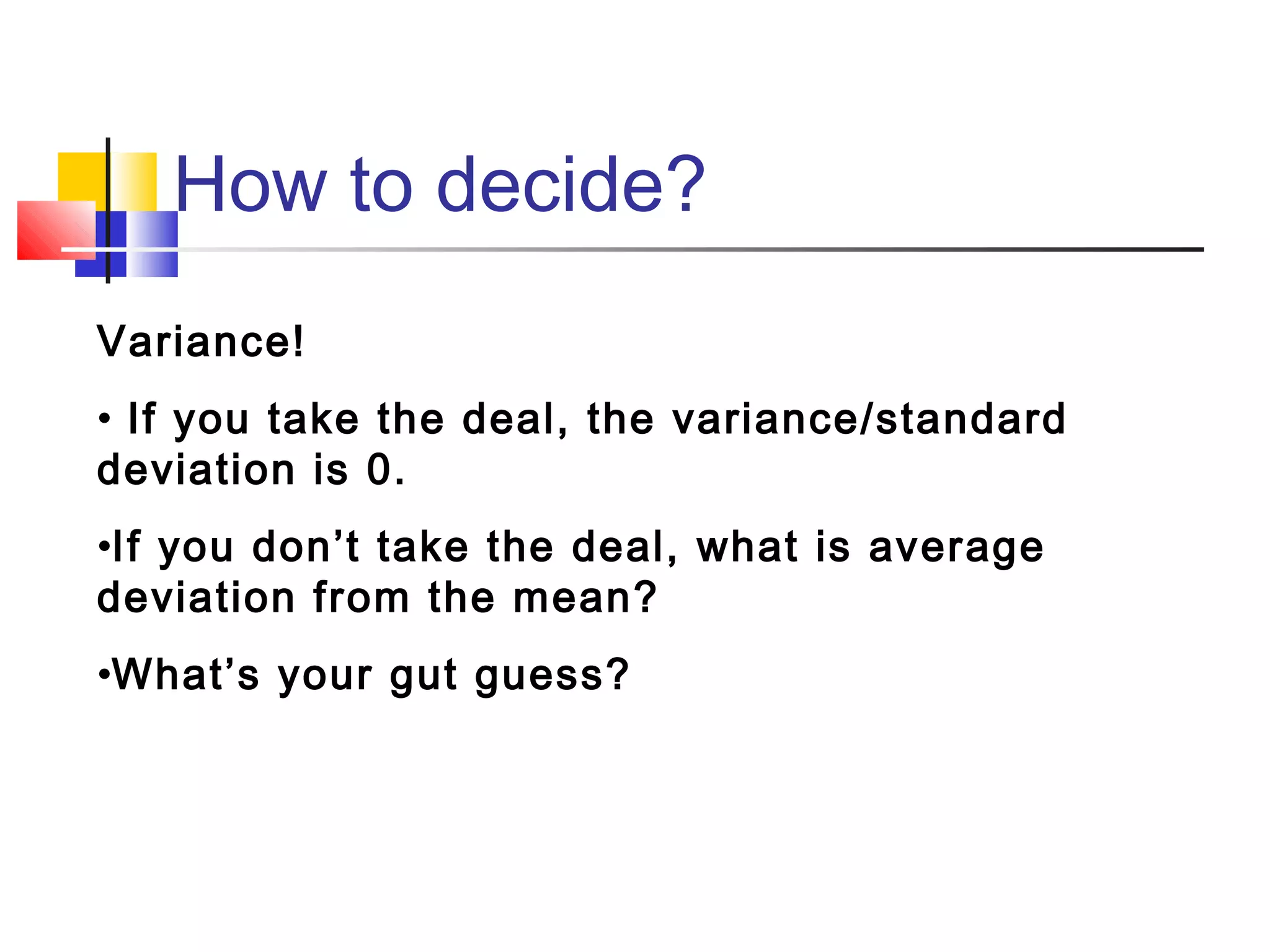 How to decide?
Variance!
• If you take the deal, the variance/standard
deviation is 0.
•If you don’t take the deal, what is average
deviation from the mean?
•What’s your gut guess?
 