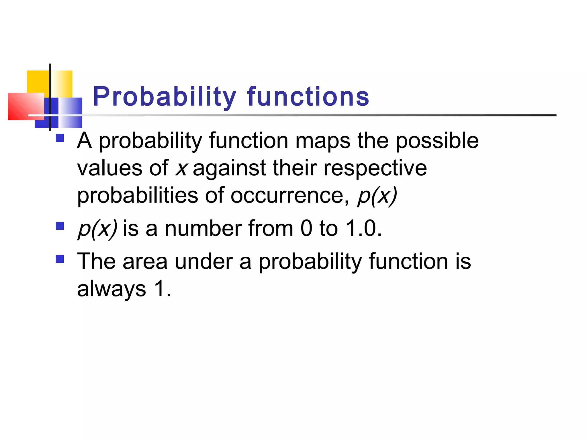 Probability functions
 A probability function maps the possible
values of x against their respective
probabilities of occurrence, p(x)
 p(x) is a number from 0 to 1.0.
 The area under a probability function is
always 1.
 